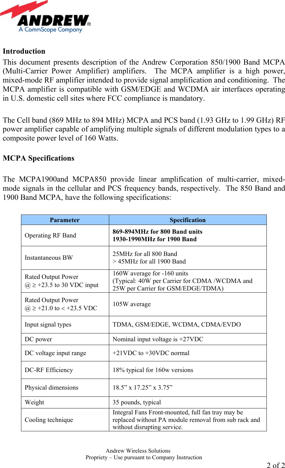     Andrew Wireless Solutions  Propriety &ndash; Use pursuant to Company Instruction 2 of 2  Introduction This document presents description of the Andrew Corporation 850/1900 Band MCPA (Multi-Carrier Power Amplifier) amplifiers.  The MCPA amplifier is a high power, mixed-mode RF amplifier intended to provide signal amplification and conditioning.  The MCPA amplifier is compatible with GSM/EDGE and WCDMA air interfaces operating in U.S. domestic cell sites where FCC compliance is mandatory.   The Cell band (869 MHz to 894 MHz) MCPA and PCS band (1.93 GHz to 1.99 GHz) RF power amplifier capable of amplifying multiple signals of different modulation types to a composite power level of 160 Watts.    MCPA Specifications  The MCPA1900and MCPA850 provide linear amplification of multi-carrier, mixed-mode signals in the cellular and PCS frequency bands, respectively.  The 850 Band and 1900 Band MCPA, have the following specifications:  Parameter  Specification Operating RF Band  869-894MHz for 800 Band units 1930-1990MHz for 1900 Band Instantaneous BW  25MHz for all 800 Band > 45MHz for all 1900 Band Rated Output Power  @ &ge; +23.5 to 30 VDC input 160W average for -160 units (Typical: 40W per Carrier for CDMA /WCDMA and 25W per Carrier for GSM/EDGE/TDMA) Rated Output Power  @ &ge; +21.0 to < +23.5 VDC  105W average Input signal types  TDMA, GSM/EDGE, WCDMA, CDMA/EVDO DC power  Nominal input voltage is +27VDC DC voltage input range  +21VDC to +30VDC normal DC-RF Efficiency  18% typical for 160w versions Physical dimensions  18.5&rdquo; x 17.25&rdquo; x 3.75&rdquo;  Weight  35 pounds, typical Cooling technique Integral Fans Front-mounted, full fan tray may be replaced without PA module removal from sub rack and without disrupting service.   