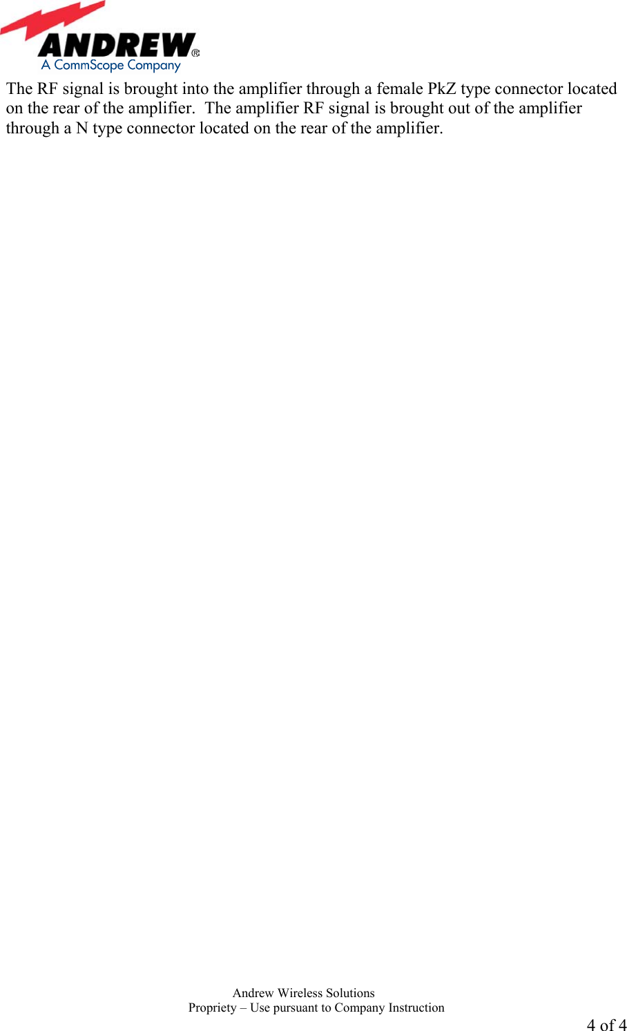     Andrew Wireless Solutions  Propriety &ndash; Use pursuant to Company Instruction 4 of 4 The RF signal is brought into the amplifier through a female PkZ type connector located on the rear of the amplifier.  The amplifier RF signal is brought out of the amplifier through a N type connector located on the rear of the amplifier. 