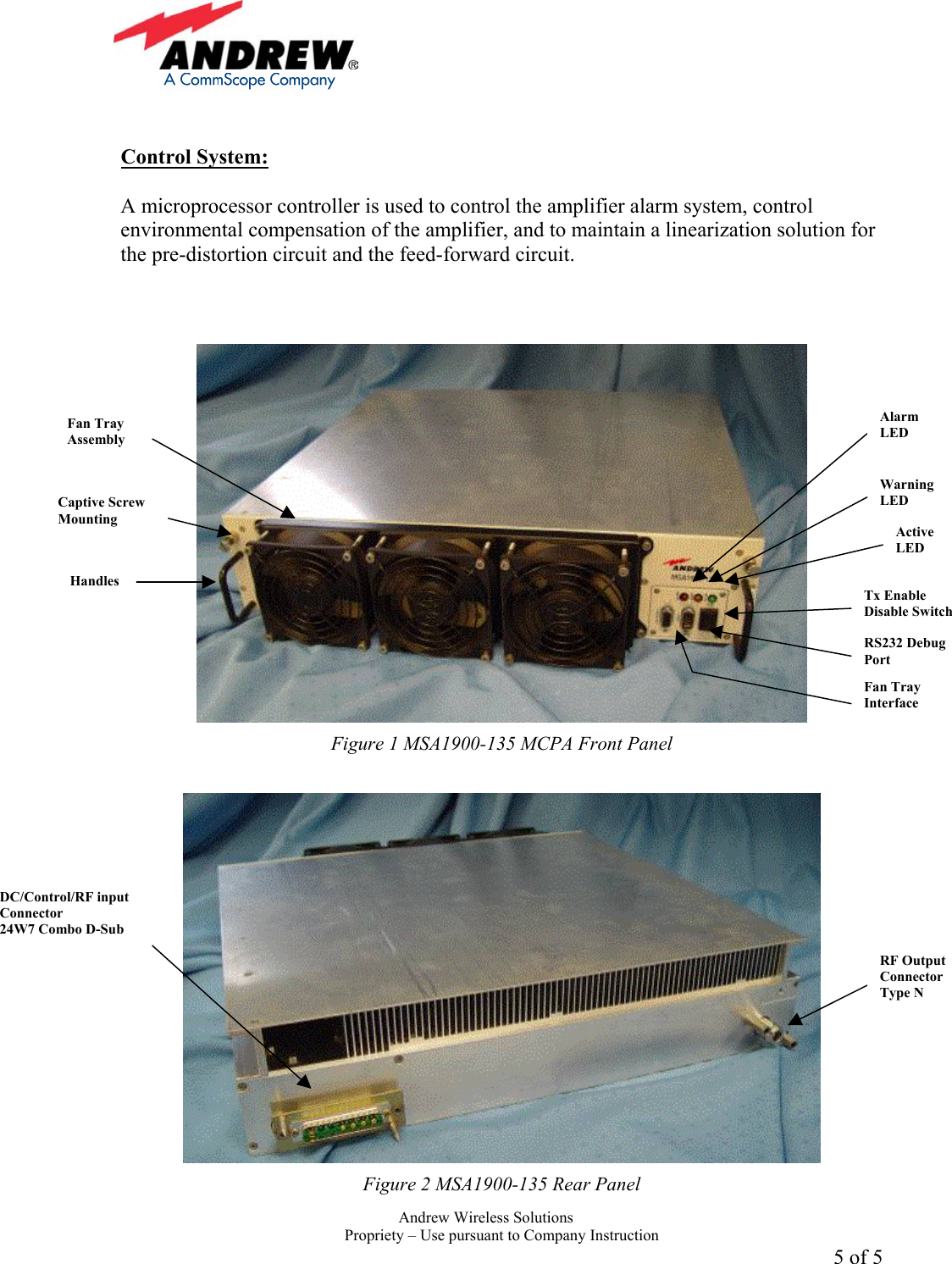     Andrew Wireless Solutions  Propriety &ndash; Use pursuant to Company Instruction 5 of 5   Control System:  A microprocessor controller is used to control the amplifier alarm system, control environmental compensation of the amplifier, and to maintain a linearization solution for the pre-distortion circuit and the feed-forward circuit.     Figure 1 MSA1900-135 MCPA Front Panel   Figure 2 MSA1900-135 Rear Panel Alarm LED Warning LED Active LED Tx Enable Disable Switch RS232 Debug Port Fan Tray Interface RF Output Connector Type N DC/Control/RF input Connector 24W7 Combo D-Sub Captive Screw Mounting Handles Fan Tray Assembly 