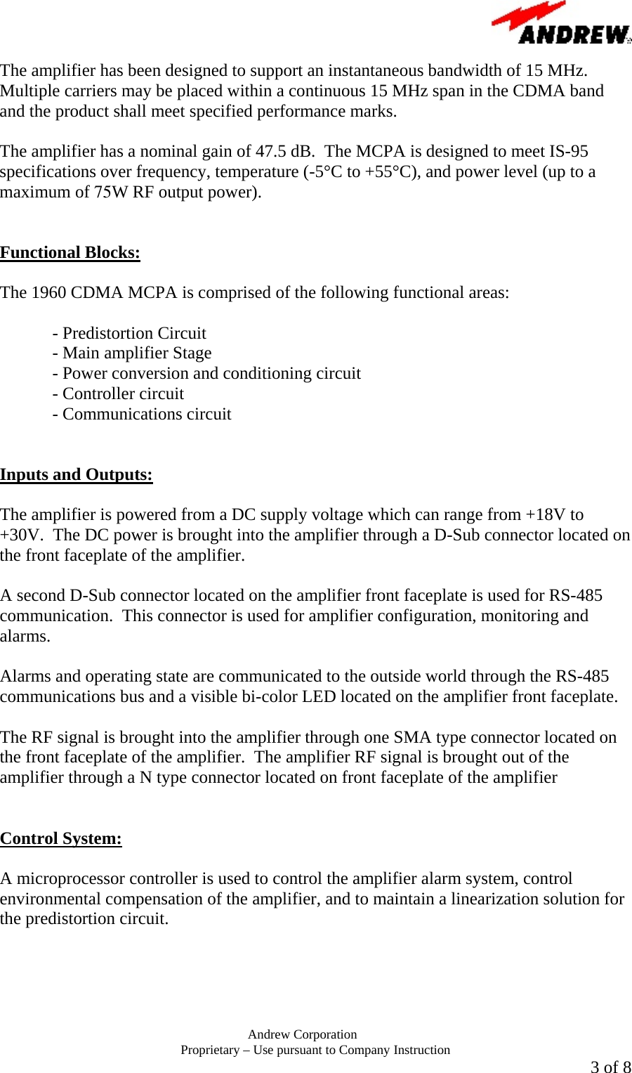       Andrew Corporation Proprietary &ndash; Use pursuant to Company Instruction  3 of 8 The amplifier has been designed to support an instantaneous bandwidth of 15 MHz.  Multiple carriers may be placed within a continuous 15 MHz span in the CDMA band and the product shall meet specified performance marks.    The amplifier has a nominal gain of 47.5 dB.  The MCPA is designed to meet IS-95 specifications over frequency, temperature (-5&deg;C to +55&deg;C), and power level (up to a maximum of 75W RF output power).   Functional Blocks:  The 1960 CDMA MCPA is comprised of the following functional areas:  - Predistortion Circuit   - Main amplifier Stage   - Power conversion and conditioning circuit  - Controller circuit  - Communications circuit   Inputs and Outputs:  The amplifier is powered from a DC supply voltage which can range from +18V to +30V.  The DC power is brought into the amplifier through a D-Sub connector located on the front faceplate of the amplifier.   A second D-Sub connector located on the amplifier front faceplate is used for RS-485 communication.  This connector is used for amplifier configuration, monitoring and alarms.  Alarms and operating state are communicated to the outside world through the RS-485 communications bus and a visible bi-color LED located on the amplifier front faceplate.  The RF signal is brought into the amplifier through one SMA type connector located on the front faceplate of the amplifier.  The amplifier RF signal is brought out of the amplifier through a N type connector located on front faceplate of the amplifier   Control System:  A microprocessor controller is used to control the amplifier alarm system, control environmental compensation of the amplifier, and to maintain a linearization solution for the predistortion circuit.    