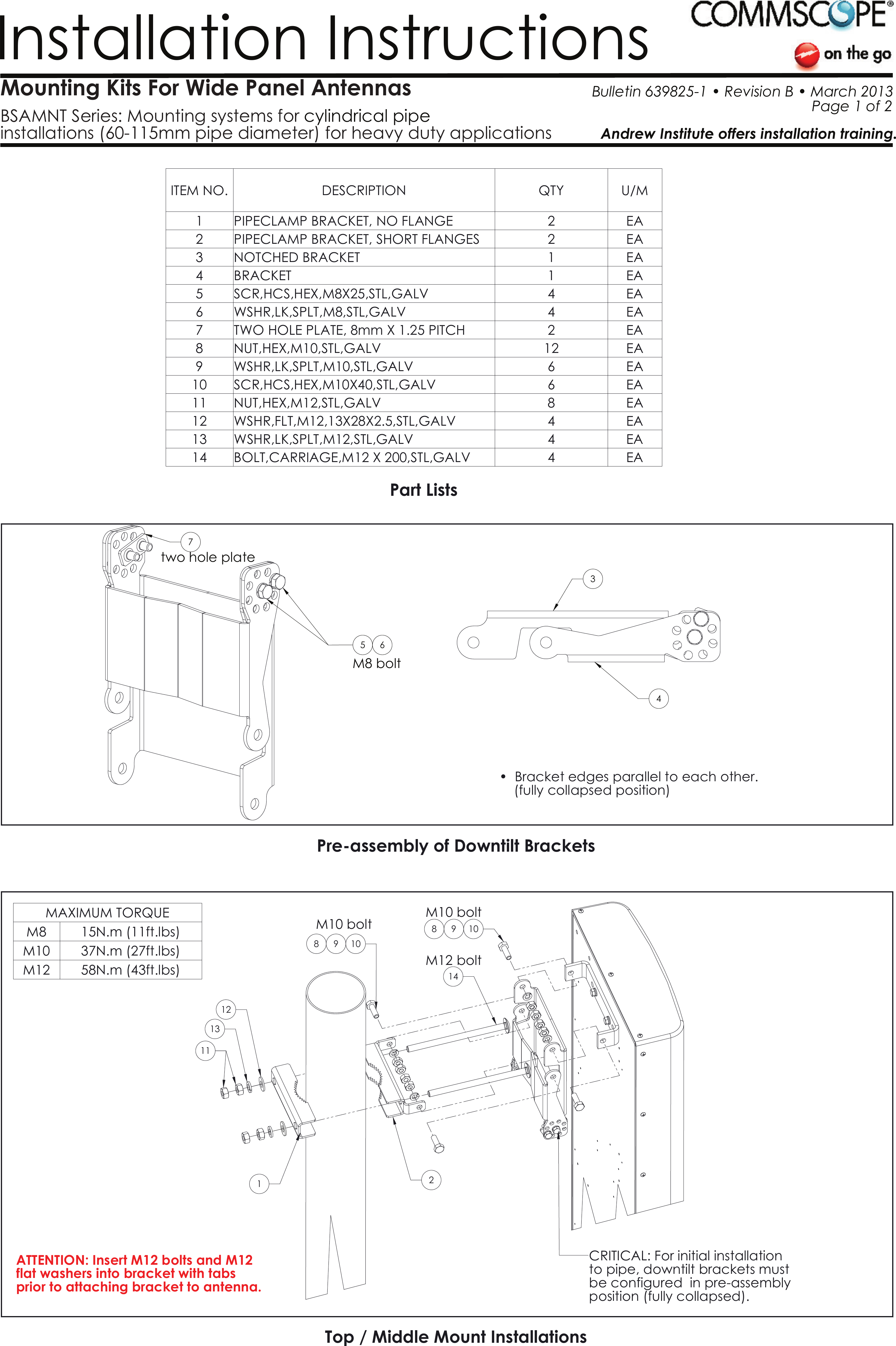 Mounting Kits For Wide Panel Antennas BSAMNT Series: Mounting systems for installations (60-115mm pipe diameter) for heavy duty applicationscylindrical pipe Installation InstructionsAndrew Institute offers installation training. Bulletin 639825-1 &bull; Revision B &bull; March 2013                                                        Page 1 of 2WSHR,LK,SPLT,M12,STL,GALVPre-assembly of Downtilt BracketsTop / Middle Mount Installations4    (fully collapsed position)14EAPart Lists&bull;  Bracket edges parallel to each other.10M10 boltM12 bolt14BOLT,CARRIAGE,M12 X 200,STL,GALV 4M10 boltbe configured  in pre-assemblyposition (fully collapsed).99 10812CRITICAL: For initial installation  to pipe, downtilt brackets must  1318211EAITEM NO. DESCRIPTION QTY U/M1 PIPECLAMP BRACKET, NO FLANGE 2 EA2 PIPECLAMP BRACKET, SHORT FLANGES 2 EA3 NOTCHED BRACKET 1 EA4BRACKET 1 EA5 SCR,HCS,HEX,M8X25,STL,GALV 4 EA6 WSHR,LK,SPLT,M8,STL,GALV 4 EA7 TWO HOLE PLATE, 8mm X 1.25 PITCH 2 EA8 NUT,HEX,M10,STL,GALV 12 EA9 WSHR,LK,SPLT,M10,STL,GALV 6 EA10 SCR,HCS,HEX,M10X40,STL,GALV 6 EA11 NUT,HEX,M12,STL,GALV 8 EA12 WSHR,FLT,M12,13X28X2.5,STL,GALV 4 EA13MAXIMUM TORQUEM8 15N.m (11ft.lbs)M10 37N.m (27ft.lbs)M12 58N.m (43ft.lbs)ATTENTION: Insert M12 bolts and M12 flat washers into bracket with tabsprior to attaching bracket to antenna.6473two hole plate5M8 bolt