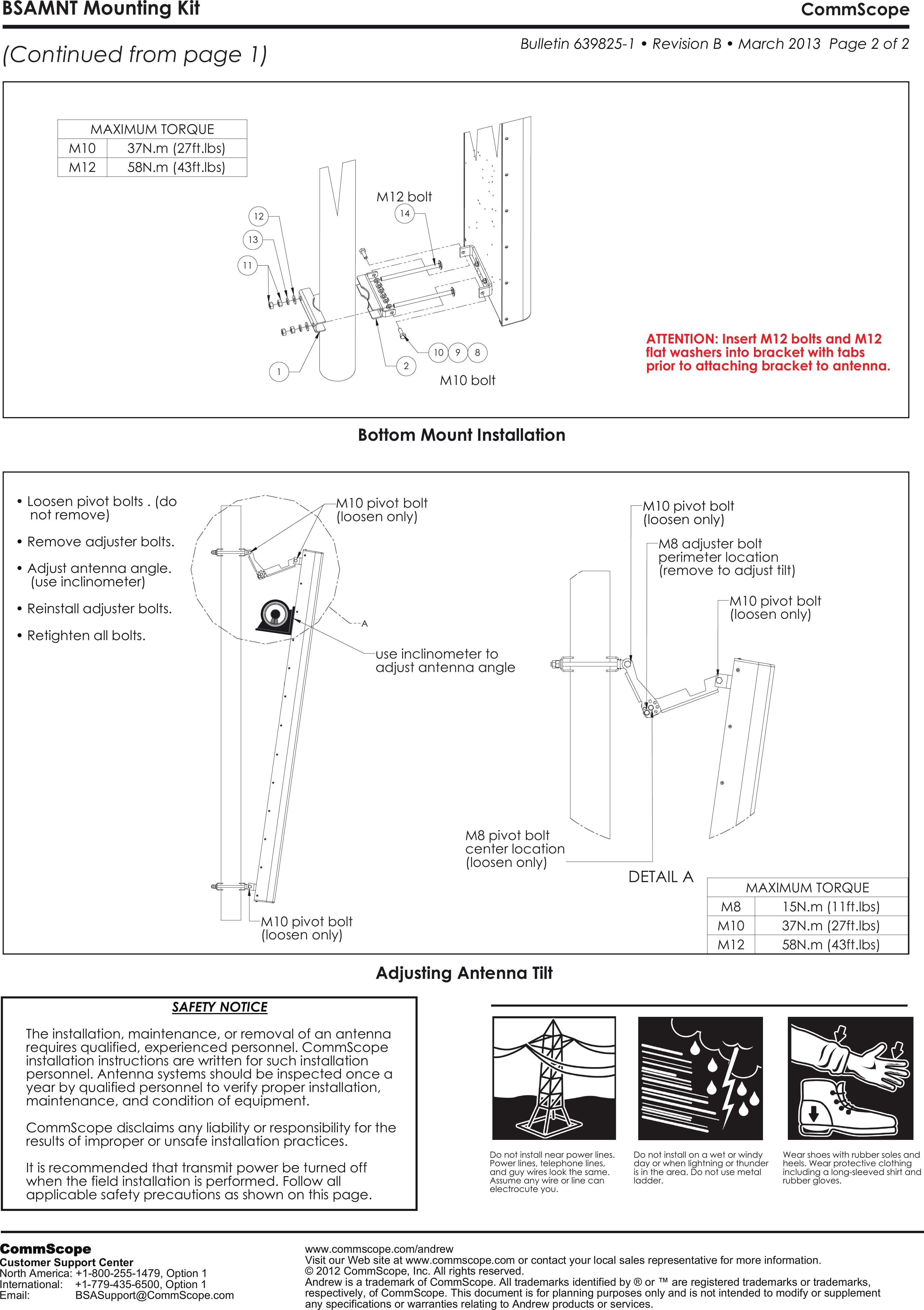 15N.m (11ft.lbs)37N.m (27ft.lbs)M12Bottom Mount InstallationM10adjust antenna angleuse inclinometer to Adjusting Antenna Tilt(loosen only)M10 pivot bolt 58N.m (43ft.lbs)(loosen only)M10 pivot bolt M10 bolt(loosen only)center locationM8 pivot boltM12 bolt(remove to adjust tilt)perimeter locationDETAIL AM10 pivot bolt (loosen only)1211M8 adjuster bolt 131910 8142MAXIMUM TORQUEM8MAXIMUM TORQUEM10 37N.m (27ft.lbs)M12 58N.m (43ft.lbs)(Continued from page 1)BSAMNT Mounting Kit CommScope &bull; ATTENTION: Insert M12 bolts and M12 flat washers into bracket with tabsprior to attaching bracket to antenna.M10 pivot bolt  Bulletin 639825-1 &bull; Revision B &bull; March 2013  Page 2 of 2(loosen only)International:    +1-779-435-6500, Option 1ACustomer Support Center&bull; Retighten all bolts.&bull; Reinstall adjuster bolts.any specifications or warranties relating to Andrew products or services.    (use inclinometer)&bull; Adjust antenna angle.&bull; Remove adjuster bolts.    not remove)Loosen pivot bolts . (doNorth America: +1-800-255-1479, Option 1Email:               BSASupport@CommScope.comVisit our Web site at www.commscope.com or contact your local sales representative for more information.&copy; 2012 CommScope, Inc. All rights reserved.Andrew is a trademark of CommScope. All trademarks identified by &reg; or &trade; are registered trademarks or trademarks, respectively, of CommScope. This document is for planning purposes only and is not intended to modify or supplement applicable safety precautions as shown on this page.when the field installation is performed. Follow all It is recommended that transmit power be turned off results of improper or unsafe installation practices.ladder.is in the area. Do not use metal day or when lightning or thunder Do not install on a wet or windy CommScope disclaims any liability or responsibility for the electrocute you.Assume any wire or line can and guy wires look the same. Power lines, telephone lines, rubber gloves.including a long-sleeved shirt and heels. Wear protective clothingWear shoes with rubber soles and Do not install near power lines. maintenance, and condition of equipment.                                       SAFETY NOTICEThe installation, maintenance, or removal of an antennarequires qualified, experienced personnel. CommScopeinstallation instructions are written for such installation personnel. Antenna systems should be inspected once a year by qualified personnel to verify proper installation, www.commscope.com/andrewCommScope