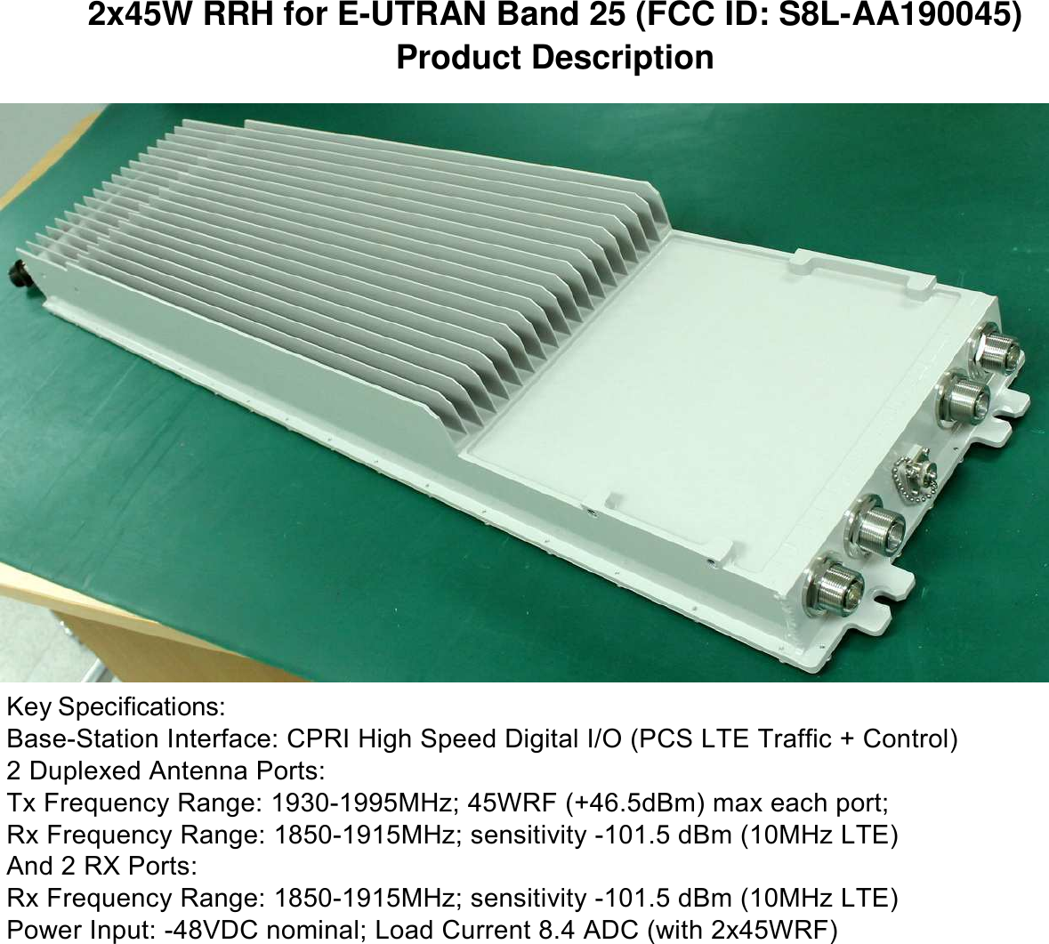 2x45W RRH for E-UTRAN Band 25 (FCC ID: S8L-AA190045) Product Description                                  Key Specifications: Base-Station Interface: CPRI High Speed Digital I/O (PCS LTE Traffic + Control) 2 Duplexed Antenna Ports: Tx Frequency Range: 1930-1995MHz; 45WRF (+46.5dBm) max each port; Rx Frequency Range: 1850-1915MHz; sensitivity -101.5 dBm (10MHz LTE) And 2 RX Ports: Rx Frequency Range: 1850-1915MHz; sensitivity -101.5 dBm (10MHz LTE) Power Input: -48VDC nominal; Load Current 8.4 ADC (with 2x45WRF) 