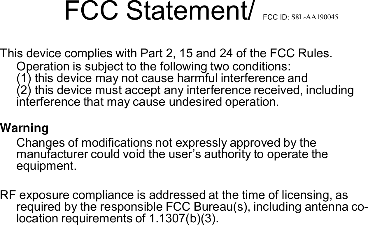   FCC Statement/ FCC ID: S8L-AA190045    This device complies with Part 2, 15 and 24 of the FCC Rules. Operation is subject to the following two conditions: (1) this device may not cause harmful interference and (2) this device must accept any interference received, including     interference that may cause undesired operation.  Warning Changes of modifications not expressly approved by the manufacturer could void the user&rsquo;s authority to operate the equipment.    RF exposure compliance is addressed at the time of licensing, as required by the responsible FCC Bureau(s), including antenna co- location requirements of 1.1307(b)(3). 