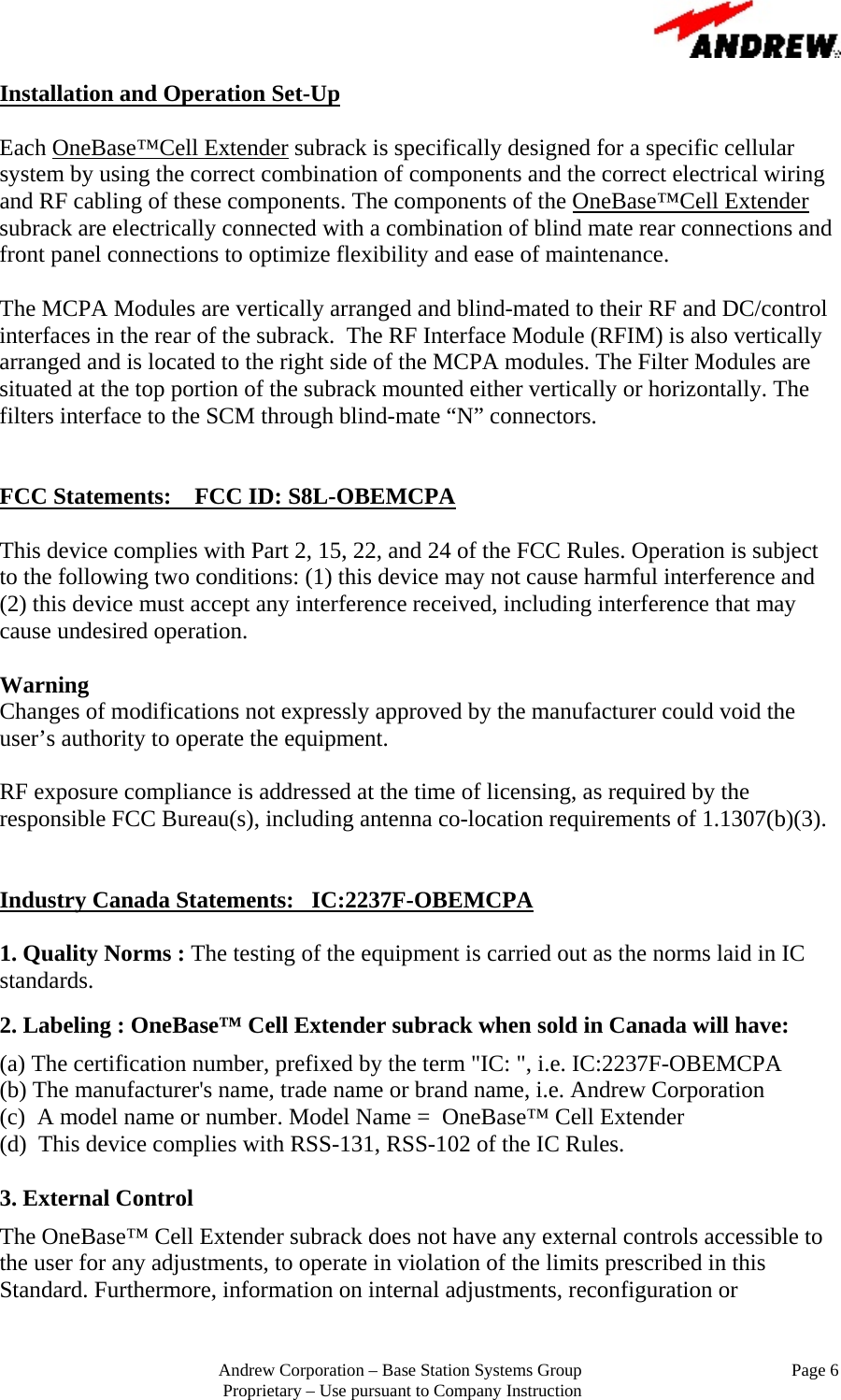                                                         Andrew Corporation &ndash; Base Station Systems Group                                                Page 6 Proprietary &ndash; Use pursuant to Company Instruction Installation and Operation Set-Up  Each OneBase&trade;Cell Extender subrack is specifically designed for a specific cellular system by using the correct combination of components and the correct electrical wiring and RF cabling of these components. The components of the OneBase&trade;Cell Extender subrack are electrically connected with a combination of blind mate rear connections and front panel connections to optimize flexibility and ease of maintenance.  The MCPA Modules are vertically arranged and blind-mated to their RF and DC/control interfaces in the rear of the subrack.  The RF Interface Module (RFIM) is also vertically arranged and is located to the right side of the MCPA modules. The Filter Modules are situated at the top portion of the subrack mounted either vertically or horizontally. The filters interface to the SCM through blind-mate &ldquo;N&rdquo; connectors.     FCC Statements:    FCC ID: S8L-OBEMCPA  This device complies with Part 2, 15, 22, and 24 of the FCC Rules. Operation is subject to the following two conditions: (1) this device may not cause harmful interference and (2) this device must accept any interference received, including interference that may cause undesired operation.  Warning  Changes of modifications not expressly approved by the manufacturer could void the user&rsquo;s authority to operate the equipment.  RF exposure compliance is addressed at the time of licensing, as required by the responsible FCC Bureau(s), including antenna co-location requirements of 1.1307(b)(3).   Industry Canada Statements:   IC:2237F-OBEMCPA  1. Quality Norms : The testing of the equipment is carried out as the norms laid in IC standards.   2. Labeling : OneBase&trade; Cell Extender subrack when sold in Canada will have:  (a) The certification number, prefixed by the term "IC: ", i.e. IC:2237F-OBEMCPA  (b) The manufacturer's name, trade name or brand name, i.e. Andrew Corporation (c)  A model name or number. Model Name =  OneBase&trade; Cell Extender (d)  This device complies with RSS-131, RSS-102 of the IC Rules.  3. External Control  The OneBase&trade; Cell Extender subrack does not have any external controls accessible to the user for any adjustments, to operate in violation of the limits prescribed in this Standard. Furthermore, information on internal adjustments, reconfiguration or 