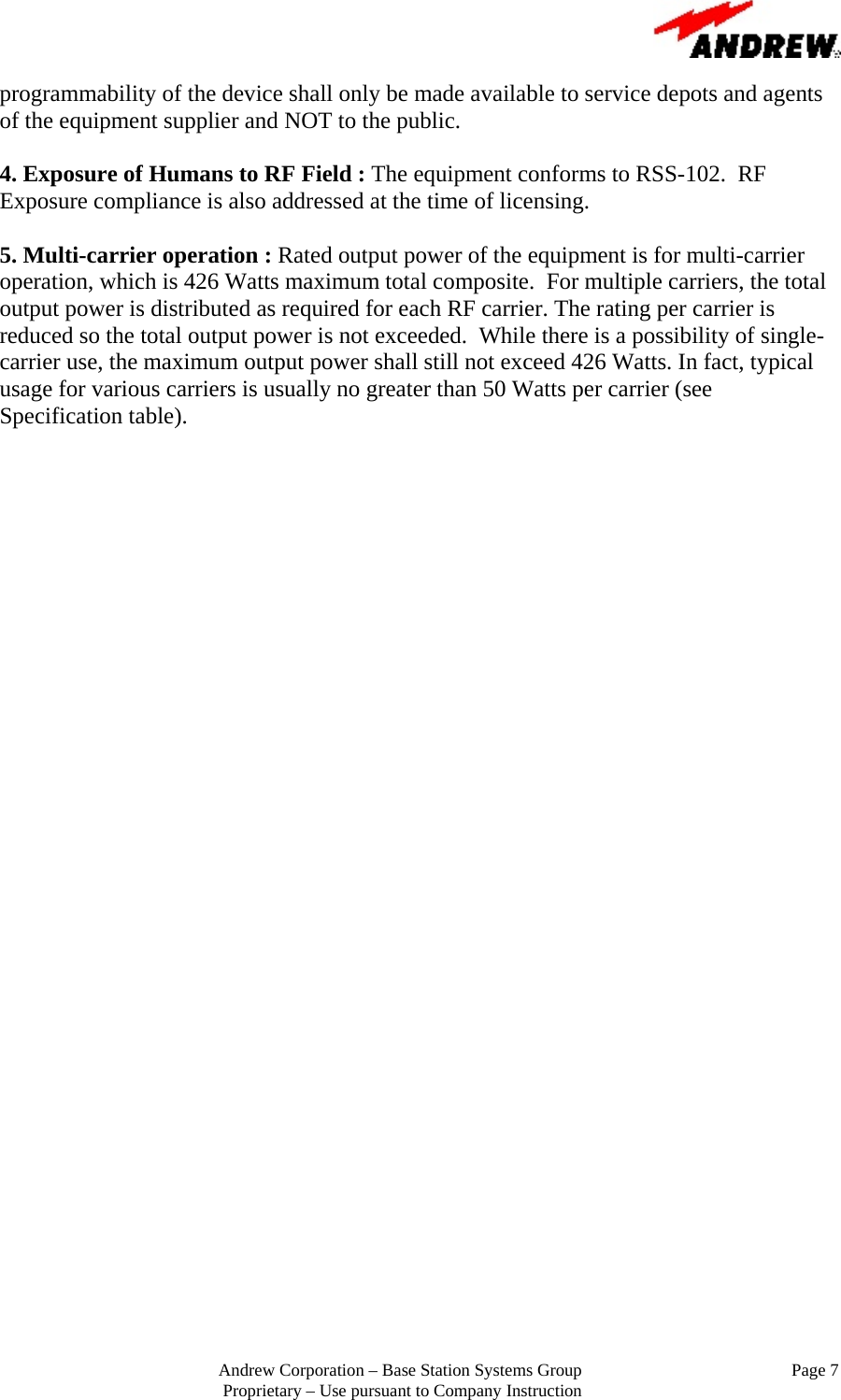                                                         Andrew Corporation &ndash; Base Station Systems Group                                                Page 7 Proprietary &ndash; Use pursuant to Company Instruction programmability of the device shall only be made available to service depots and agents of the equipment supplier and NOT to the public.  4. Exposure of Humans to RF Field : The equipment conforms to RSS-102.  RF Exposure compliance is also addressed at the time of licensing.  5. Multi-carrier operation : Rated output power of the equipment is for multi-carrier operation, which is 426 Watts maximum total composite.  For multiple carriers, the total output power is distributed as required for each RF carrier. The rating per carrier is reduced so the total output power is not exceeded.  While there is a possibility of single-carrier use, the maximum output power shall still not exceed 426 Watts. In fact, typical usage for various carriers is usually no greater than 50 Watts per carrier (see Specification table).   