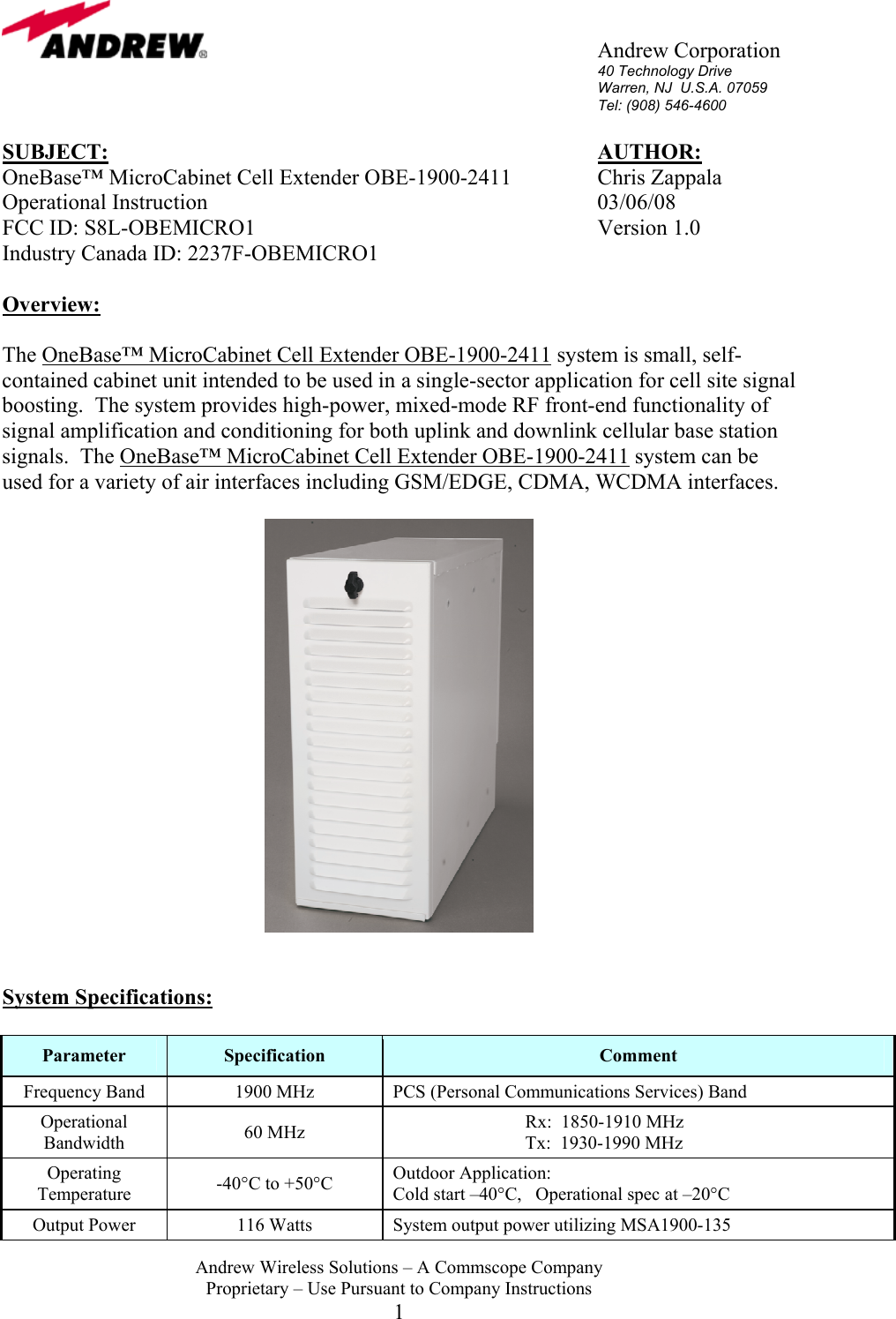       Andrew Corporation 40 Technology Drive Warren, NJ  U.S.A. 07059 Tel: (908) 546-4600  Andrew Wireless Solutions &ndash; A Commscope Company Proprietary &ndash; Use Pursuant to Company Instructions 1 SUBJECT:        AUTHOR: OneBase&trade; MicroCabinet Cell Extender OBE-1900-2411     Chris Zappala Operational Instruction      03/06/08 FCC ID: S8L-OBEMICRO1      Version 1.0 Industry Canada ID: 2237F-OBEMICRO1  Overview:  The OneBase&trade; MicroCabinet Cell Extender OBE-1900-2411 system is small, self-contained cabinet unit intended to be used in a single-sector application for cell site signal boosting.  The system provides high-power, mixed-mode RF front-end functionality of signal amplification and conditioning for both uplink and downlink cellular base station signals.  The OneBase&trade; MicroCabinet Cell Extender OBE-1900-2411 system can be used for a variety of air interfaces including GSM/EDGE, CDMA, WCDMA interfaces.     System Specifications:  Parameter  Specification  Comment Frequency Band  1900 MHz  PCS (Personal Communications Services) Band Operational Bandwidth  60 MHz  Rx:  1850-1910 MHz Tx:  1930-1990 MHz Operating Temperature  -40&deg;C to +50&deg;C  Outdoor Application:  Cold start &ndash;40&deg;C,   Operational spec at &ndash;20&deg;C Output Power  116 Watts  System output power utilizing MSA1900-135 