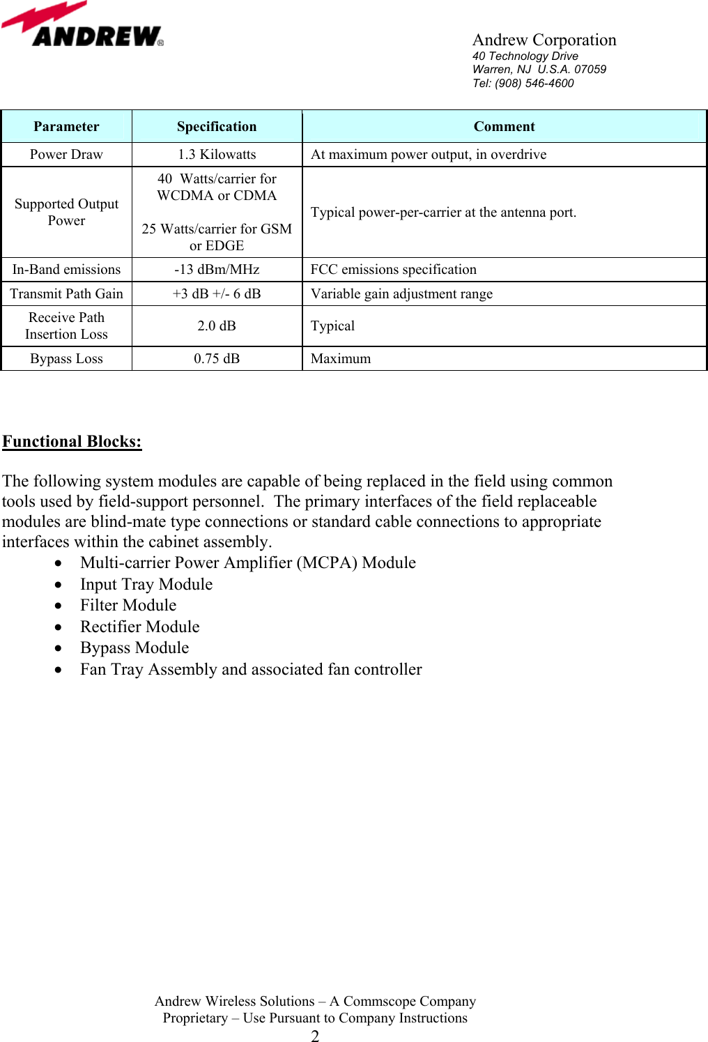       Andrew Corporation 40 Technology Drive Warren, NJ  U.S.A. 07059 Tel: (908) 546-4600  Andrew Wireless Solutions &ndash; A Commscope Company Proprietary &ndash; Use Pursuant to Company Instructions 2 Parameter  Specification  Comment Power Draw  1.3 Kilowatts  At maximum power output, in overdrive Supported Output Power 40  Watts/carrier for WCDMA or CDMA  25 Watts/carrier for GSM or EDGE Typical power-per-carrier at the antenna port. In-Band emissions  -13 dBm/MHz  FCC emissions specification Transmit Path Gain  +3 dB +/- 6 dB  Variable gain adjustment range Receive Path Insertion Loss  2.0 dB  Typical Bypass Loss  0.75 dB  Maximum    Functional Blocks:  The following system modules are capable of being replaced in the field using common tools used by field-support personnel.  The primary interfaces of the field replaceable modules are blind-mate type connections or standard cable connections to appropriate interfaces within the cabinet assembly. &bull;  Multi-carrier Power Amplifier (MCPA) Module &bull;  Input Tray Module  &bull;  Filter Module &bull;  Rectifier Module  &bull;  Bypass Module  &bull;  Fan Tray Assembly and associated fan controller                