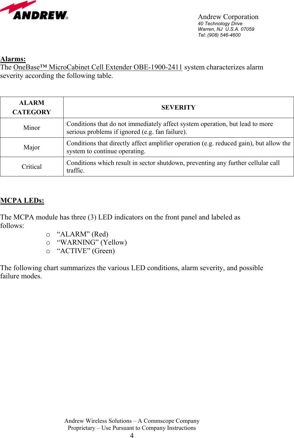       Andrew Corporation 40 Technology Drive Warren, NJ  U.S.A. 07059 Tel: (908) 546-4600  Andrew Wireless Solutions &ndash; A Commscope Company Proprietary &ndash; Use Pursuant to Company Instructions 4  Alarms: The OneBase&trade; MicroCabinet Cell Extender OBE-1900-2411 system characterizes alarm severity according the following table.       ALARM CATEGORY  SEVERITY Minor  Conditions that do not immediately affect system operation, but lead to more serious problems if ignored (e.g. fan failure).   Major  Conditions that directly affect amplifier operation (e.g. reduced gain), but allow the system to continue operating.  Critical  Conditions which result in sector shutdown, preventing any further cellular call traffic.   MCPA LEDs:  The MCPA module has three (3) LED indicators on the front panel and labeled as follows:  o  &ldquo;ALARM&rdquo; (Red)  o  &ldquo;WARNING&rdquo; (Yellow)  o  &ldquo;ACTIVE&rdquo; (Green)    The following chart summarizes the various LED conditions, alarm severity, and possible failure modes.                 