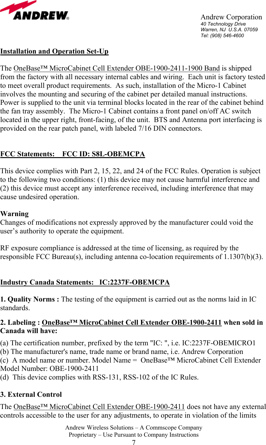       Andrew Corporation 40 Technology Drive Warren, NJ  U.S.A. 07059 Tel: (908) 546-4600  Andrew Wireless Solutions &ndash; A Commscope Company Proprietary &ndash; Use Pursuant to Company Instructions 7 Installation and Operation Set-Up  The OneBase&trade; MicroCabinet Cell Extender OBE-1900-2411-1900 Band is shipped from the factory with all necessary internal cables and wiring.  Each unit is factory tested to meet overall product requirements.  As such, installation of the Micro-1 Cabinet involves the mounting and securing of the cabinet per detailed manual instructions.  Power is supplied to the unit via terminal blocks located in the rear of the cabinet behind the fan tray assembly.  The Micro-1 Cabinet contains a front panel on/off AC switch located in the upper right, front-facing, of the unit.  BTS and Antenna port interfacing is provided on the rear patch panel, with labeled 7/16 DIN connectors.   FCC Statements:    FCC ID: S8L-OBEMCPA  This device complies with Part 2, 15, 22, and 24 of the FCC Rules. Operation is subject to the following two conditions: (1) this device may not cause harmful interference and (2) this device must accept any interference received, including interference that may cause undesired operation.  Warning  Changes of modifications not expressly approved by the manufacturer could void the user&rsquo;s authority to operate the equipment.  RF exposure compliance is addressed at the time of licensing, as required by the responsible FCC Bureau(s), including antenna co-location requirements of 1.1307(b)(3).   Industry Canada Statements:   IC:2237F-OBEMCPA  1. Quality Norms : The testing of the equipment is carried out as the norms laid in IC standards.   2. Labeling : OneBase&trade; MicroCabinet Cell Extender OBE-1900-2411 when sold in Canada will have:  (a) The certification number, prefixed by the term "IC: ", i.e. IC:2237F-OBEMICRO1  (b) The manufacturer's name, trade name or brand name, i.e. Andrew Corporation (c)  A model name or number. Model Name =  OneBase&trade; MicroCabinet Cell Extender  Model Number: OBE-1900-2411 (d)  This device complies with RSS-131, RSS-102 of the IC Rules.  3. External Control  The OneBase&trade; MicroCabinet Cell Extender OBE-1900-2411 does not have any external controls accessible to the user for any adjustments, to operate in violation of the limits 