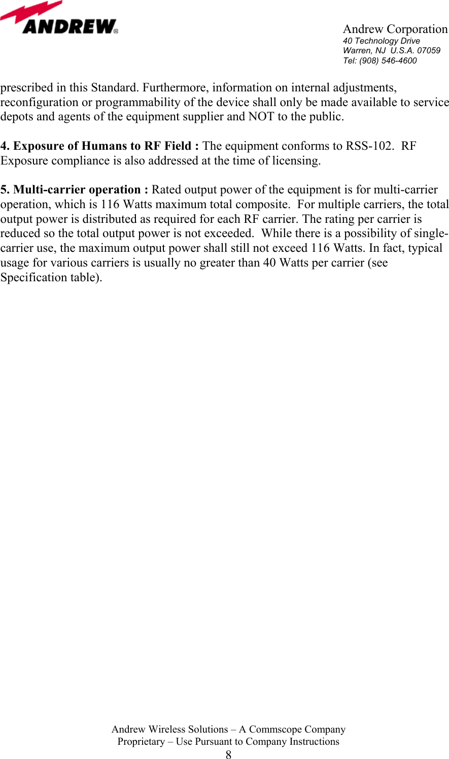       Andrew Corporation 40 Technology Drive Warren, NJ  U.S.A. 07059 Tel: (908) 546-4600  Andrew Wireless Solutions &ndash; A Commscope Company Proprietary &ndash; Use Pursuant to Company Instructions 8 prescribed in this Standard. Furthermore, information on internal adjustments, reconfiguration or programmability of the device shall only be made available to service depots and agents of the equipment supplier and NOT to the public.  4. Exposure of Humans to RF Field : The equipment conforms to RSS-102.  RF Exposure compliance is also addressed at the time of licensing.  5. Multi-carrier operation : Rated output power of the equipment is for multi-carrier operation, which is 116 Watts maximum total composite.  For multiple carriers, the total output power is distributed as required for each RF carrier. The rating per carrier is reduced so the total output power is not exceeded.  While there is a possibility of single-carrier use, the maximum output power shall still not exceed 116 Watts. In fact, typical usage for various carriers is usually no greater than 40 Watts per carrier (see Specification table).     
