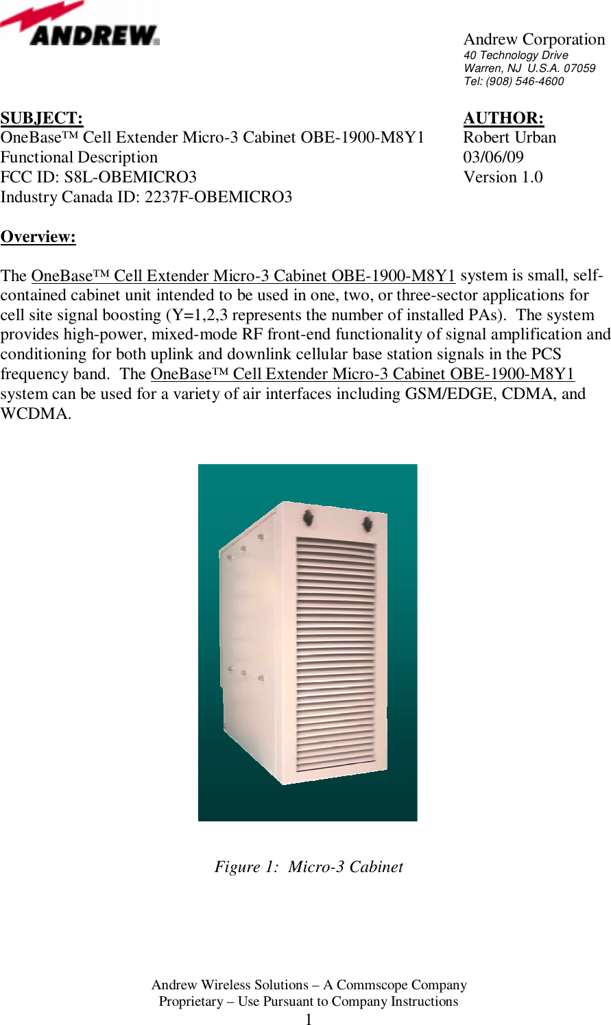       Andrew Corporation 40 Technology Drive Warren, NJ  U.S.A. 07059 Tel: (908) 546-4600  Andrew Wireless Solutions &ndash; A Commscope Company Proprietary &ndash; Use Pursuant to Company Instructions 1 SUBJECT:        AUTHOR: OneBase&trade; Cell Extender Micro-3 Cabinet OBE-1900-M8Y1  Robert Urban Functional Description      03/06/09 FCC ID: S8L-OBEMICRO3      Version 1.0 Industry Canada ID: 2237F-OBEMICRO3  Overview:  The OneBase&trade; Cell Extender Micro-3 Cabinet OBE-1900-M8Y1 system is small, self-contained cabinet unit intended to be used in one, two, or three-sector applications for cell site signal boosting (Y=1,2,3 represents the number of installed PAs).  The system provides high-power, mixed-mode RF front-end functionality of signal amplification and conditioning for both uplink and downlink cellular base station signals in the PCS frequency band.  The OneBase&trade; Cell Extender Micro-3 Cabinet OBE-1900-M8Y1 system can be used for a variety of air interfaces including GSM/EDGE, CDMA, and WCDMA.                             Figure 1:  Micro-3 Cabinet  
