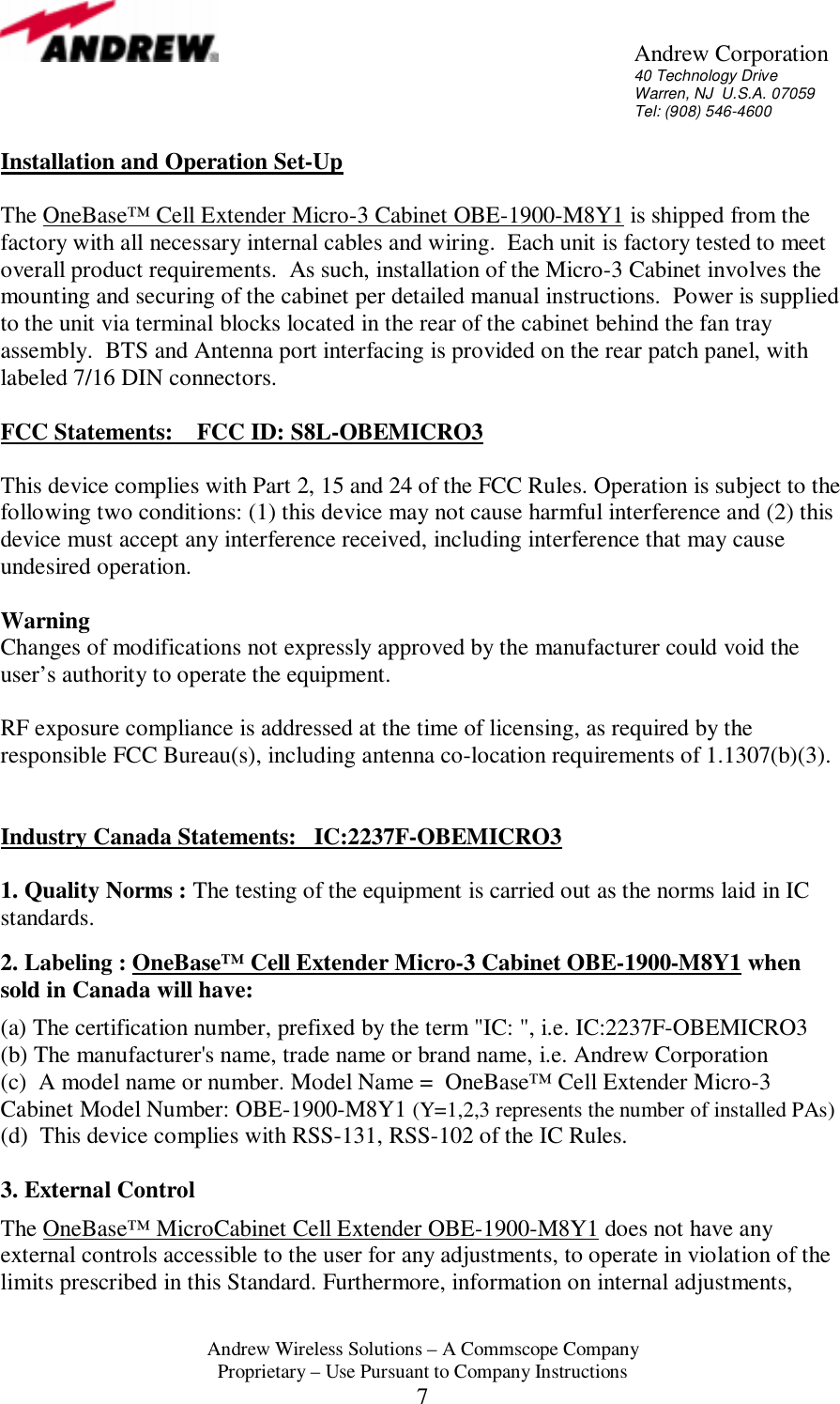       Andrew Corporation 40 Technology Drive Warren, NJ  U.S.A. 07059 Tel: (908) 546-4600  Andrew Wireless Solutions &ndash; A Commscope Company Proprietary &ndash; Use Pursuant to Company Instructions 7 Installation and Operation Set-Up  The OneBase&trade; Cell Extender Micro-3 Cabinet OBE-1900-M8Y1 is shipped from the factory with all necessary internal cables and wiring.  Each unit is factory tested to meet overall product requirements.  As such, installation of the Micro-3 Cabinet involves the mounting and securing of the cabinet per detailed manual instructions.  Power is supplied to the unit via terminal blocks located in the rear of the cabinet behind the fan tray assembly.  BTS and Antenna port interfacing is provided on the rear patch panel, with labeled 7/16 DIN connectors.  FCC Statements:    FCC ID: S8L-OBEMICRO3  This device complies with Part 2, 15 and 24 of the FCC Rules. Operation is subject to the following two conditions: (1) this device may not cause harmful interference and (2) this device must accept any interference received, including interference that may cause undesired operation.  Warning  Changes of modifications not expressly approved by the manufacturer could void the user&rsquo;s authority to operate the equipment.  RF exposure compliance is addressed at the time of licensing, as required by the responsible FCC Bureau(s), including antenna co-location requirements of 1.1307(b)(3).   Industry Canada Statements:   IC:2237F-OBEMICRO3  1. Quality Norms : The testing of the equipment is carried out as the norms laid in IC standards.   2. Labeling : OneBase&trade; Cell Extender Micro-3 Cabinet OBE-1900-M8Y1 when sold in Canada will have:  (a) The certification number, prefixed by the term "IC: ", i.e. IC:2237F-OBEMICRO3  (b) The manufacturer's name, trade name or brand name, i.e. Andrew Corporation (c)  A model name or number. Model Name =  OneBase&trade; Cell Extender Micro-3 Cabinet Model Number: OBE-1900-M8Y1 (Y=1,2,3 represents the number of installed PAs) (d)  This device complies with RSS-131, RSS-102 of the IC Rules.  3. External Control  The OneBase&trade; MicroCabinet Cell Extender OBE-1900-M8Y1 does not have any external controls accessible to the user for any adjustments, to operate in violation of the limits prescribed in this Standard. Furthermore, information on internal adjustments, 