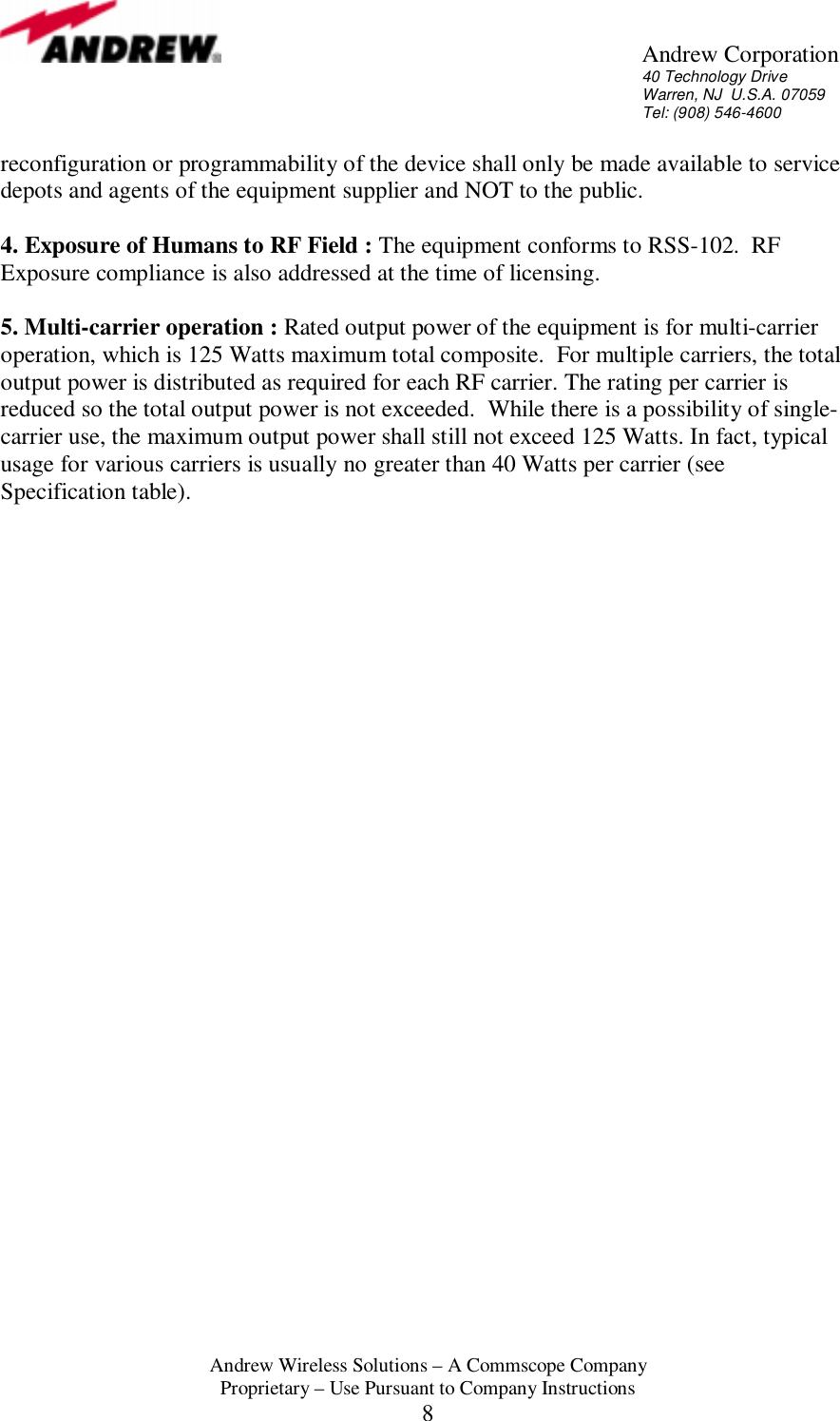       Andrew Corporation 40 Technology Drive Warren, NJ  U.S.A. 07059 Tel: (908) 546-4600  Andrew Wireless Solutions &ndash; A Commscope Company Proprietary &ndash; Use Pursuant to Company Instructions 8 reconfiguration or programmability of the device shall only be made available to service depots and agents of the equipment supplier and NOT to the public.  4. Exposure of Humans to RF Field : The equipment conforms to RSS-102.  RF Exposure compliance is also addressed at the time of licensing.  5. Multi-carrier operation : Rated output power of the equipment is for multi-carrier operation, which is 125 Watts maximum total composite.  For multiple carriers, the total output power is distributed as required for each RF carrier. The rating per carrier is reduced so the total output power is not exceeded.  While there is a possibility of single-carrier use, the maximum output power shall still not exceed 125 Watts. In fact, typical usage for various carriers is usually no greater than 40 Watts per carrier (see Specification table).     