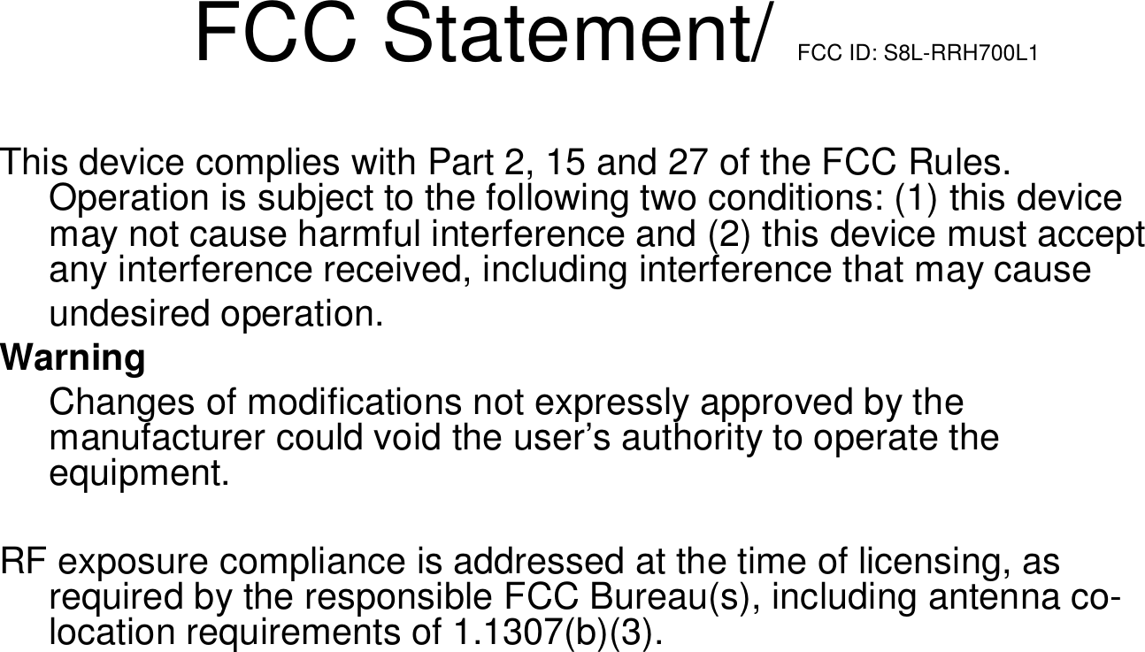 FCC Statement/ FCC ID: S8L-RRH700L1This device complies with Part 2, 15 and 27 of the FCC Rules. Operation is subject to the following two conditions: (1) this device may not cause harmful interference and (2) this device must accept any interference received, including interference that may causeundesired operation.WarningChanges of modifications not expressly approved by the manufacturer could void the user&rsquo;s authority to operate the equipment.RF exposure compliance is addressed at the time of licensing, asrequired by the responsible FCC Bureau(s), including antenna co-location requirements of 1.1307(b)(3).