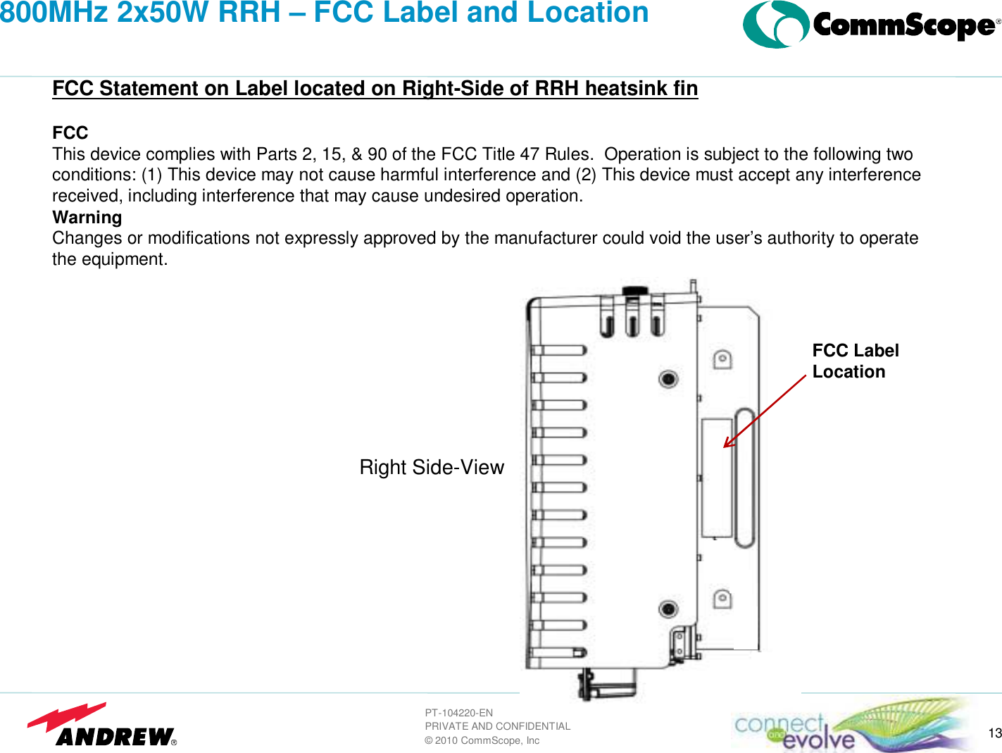 13PT-104220-ENPRIVATE AND CONFIDENTIAL&copy; 2010 CommScope, Inc800MHz 2x50W RRH &ndash; FCC Label and LocationFCC Statement on Label located on Right-Side of RRH heatsink finFCCThis device complies with Parts 2, 15, &amp; 90 of the FCC Title 47 Rules.  Operation is subject to the following two conditions: (1) This device may not cause harmful interference and (2) This device must accept any interference received, including interference that may cause undesired operation.WarningChanges or modifications not expressly approved by the manufacturer could void the user&rsquo;s authority to operate the equipment.FCC LabelLocationRight Side-View