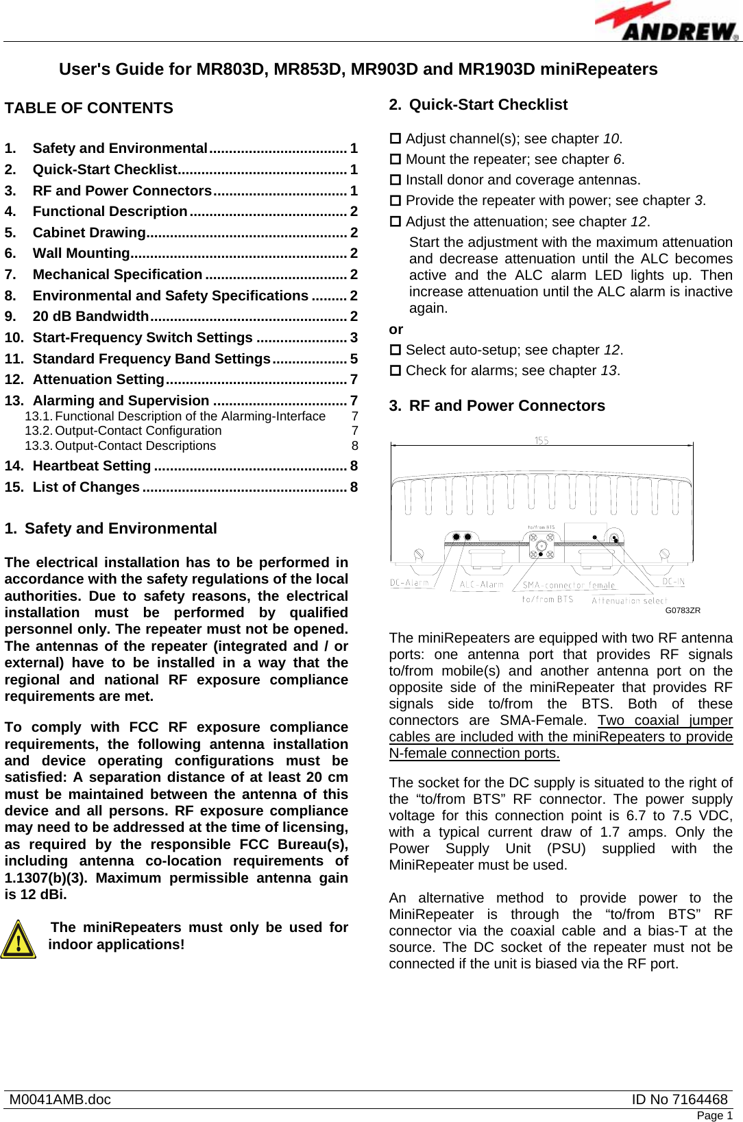    M0041AMB.doc  ID No 7164468Page 1 User&apos;s Guide for MR803D, MR853D, MR903D and MR1903D miniRepeaters  TABLE OF CONTENTS  1. Safety and Environmental................................... 1 2. Quick-Start Checklist........................................... 1 3. RF and Power Connectors.................................. 1 4. Functional Description........................................ 2 5. Cabinet Drawing................................................... 2 6. Wall Mounting....................................................... 2 7. Mechanical Specification .................................... 2 8. Environmental and Safety Specifications ......... 2 9. 20 dB Bandwidth.................................................. 2 10. Start-Frequency Switch Settings ....................... 3 11. Standard Frequency Band Settings................... 5 12. Attenuation Setting.............................................. 7 13. Alarming and Supervision .................................. 7 13.1. Functional Description of the Alarming-Interface  7 13.2. Output-Contact Configuration  7 13.3. Output-Contact Descriptions  8 14. Heartbeat Setting ................................................. 8 15. List of Changes.................................................... 8  1.  Safety and Environmental  The electrical installation has to be performed in accordance with the safety regulations of the local authorities. Due to safety reasons, the electrical installation must be performed by qualified personnel only. The repeater must not be opened. The antennas of the repeater (integrated and / or external) have to be installed in a way that the regional and national RF exposure compliance requirements are met. To comply with FCC RF exposure compliance requirements, the following antenna installation and device operating configurations must be satisfied: A separation distance of at least 20 cm must be maintained between the antenna of this device and all persons. RF exposure compliance may need to be addressed at the time of licensing, as required by the responsible FCC Bureau(s), including antenna co-location requirements of 1.1307(b)(3). Maximum permissible antenna gain is 12 dBi.  The miniRepeaters must only be used for indoor applications!   2. Quick-Start Checklist   Adjust channel(s); see chapter 10.  Mount the repeater; see chapter 6.  Install donor and coverage antennas.  Provide the repeater with power; see chapter 3.  Adjust the attenuation; see chapter 12.  Start the adjustment with the maximum attenuation and decrease attenuation until the ALC becomes active and the ALC alarm LED lights up. Then increase attenuation until the ALC alarm is inactive again. or  Select auto-setup; see chapter 12.  Check for alarms; see chapter 13.  3.  RF and Power Connectors  G0783ZR   The miniRepeaters are equipped with two RF antenna ports: one antenna port that provides RF signals to/from mobile(s) and another antenna port on the opposite side of the miniRepeater that provides RF signals side to/from the BTS. Both of these connectors are SMA-Female. Two coaxial jumper cables are included with the miniRepeaters to provide N-female connection ports.  The socket for the DC supply is situated to the right of the “to/from BTS” RF connector. The power supply voltage for this connection point is 6.7 to 7.5 VDC, with a typical current draw of 1.7 amps. Only the Power Supply Unit (PSU) supplied with the MiniRepeater must be used.  An alternative method to provide power to the MiniRepeater is through the “to/from BTS” RF connector via the coaxial cable and a bias-T at the source. The DC socket of the repeater must not be connected if the unit is biased via the RF port.  