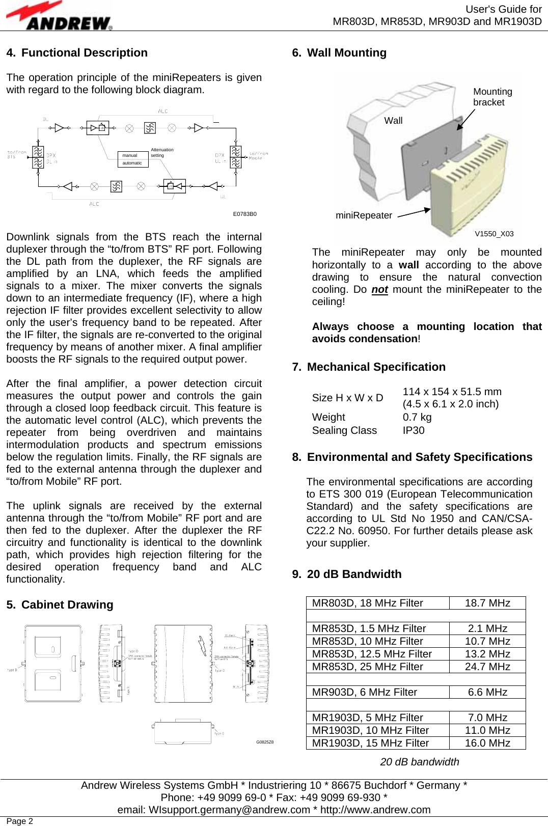  User&apos;s Guide for MR803D, MR853D, MR903D and MR1903D  Andrew Wireless Systems GmbH * Industriering 10 * 86675 Buchdorf * Germany * Phone: +49 9099 69-0 * Fax: +49 9099 69-930 * email: WIsupport.germany@andrew.com * http://www.andrew.com Page 2 4. Functional Description  The operation principle of the miniRepeaters is given with regard to the following block diagram.  manual AttenuationsettingautomaticE0783B0   Downlink signals from the BTS reach the internal duplexer through the “to/from BTS” RF port. Following the DL path from the duplexer, the RF signals are amplified by an LNA, which feeds the amplified signals to a mixer. The mixer converts the signals down to an intermediate frequency (IF), where a high rejection IF filter provides excellent selectivity to allow only the user’s frequency band to be repeated. After the IF filter, the signals are re-converted to the original frequency by means of another mixer. A final amplifier boosts the RF signals to the required output power.  After the final amplifier, a power detection circuit measures the output power and controls the gain through a closed loop feedback circuit. This feature is the automatic level control (ALC), which prevents the repeater from being overdriven and maintains intermodulation products and spectrum emissions below the regulation limits. Finally, the RF signals are fed to the external antenna through the duplexer and “to/from Mobile” RF port.  The uplink signals are received by the external antenna through the “to/from Mobile” RF port and are then fed to the duplexer. After the duplexer the RF circuitry and functionality is identical to the downlink path, which provides high rejection filtering for the desired operation frequency band and ALC functionality.  5. Cabinet Drawing  G0825Z8   6. Wall Mounting   The miniRepeater may only be mounted horizontally to a wall according to the above drawing to ensure the natural convection cooling. Do not mount the miniRepeater to the ceiling!   Always choose a mounting location that avoids condensation!  7. Mechanical Specification  Size H x W x D  114 x 154 x 51.5 mm (4.5 x 6.1 x 2.0 inch) Weight 0.7 kg Sealing Class  IP30  8.  Environmental and Safety Specifications  The environmental specifications are according to ETS 300 019 (European Telecommunication Standard) and the safety specifications are according to UL Std No 1950 and CAN/CSA-C22.2 No. 60950. For further details please ask your supplier.  9.  20 dB Bandwidth  MR803D, 18 MHz Filter  18.7 MHz  MR853D, 1.5 MHz Filter  2.1 MHz MR853D, 10 MHz Filter  10.7 MHz MR853D, 12.5 MHz Filter  13.2 MHz MR853D, 25 MHz Filter  24.7 MHz  MR903D, 6 MHz Filter  6.6 MHz  MR1903D, 5 MHz Filter  7.0 MHz MR1903D, 10 MHz Filter  11.0 MHz MR1903D, 15 MHz Filter  16.0 MHz 20 dB bandwidth Wall Mounting bracket miniRepeater V1550_X03