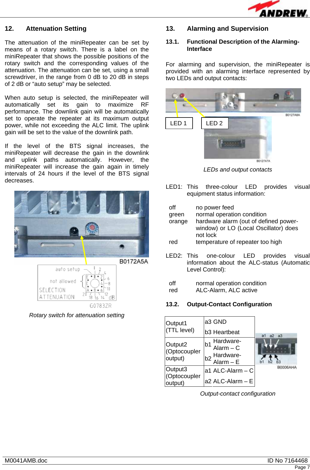   M0041AMB.doc  ID No 7164468Page 7 12. Attenuation Setting  The attenuation of the miniRepeater can be set by means of a rotary switch. There is a label on the miniRepeater that shows the possible positions of the rotary switch and the corresponding values of the attenuation. The attenuation can be set, using a small screwdriver, in the range from 0 dB to 20 dB in steps of 2 dB or “auto setup” may be selected.  When auto setup is selected, the miniRepeater will automatically set its gain to maximize RF performance. The downlink gain will be automatically set to operate the repeater at its maximum output power, while not exceeding the ALC limit. The uplink gain will be set to the value of the downlink path.  If the level of the BTS signal increases, the miniRepeater will decrease the gain in the downlink and uplink paths automatically. However, the miniRepeater will increase the gain again in timely intervals of 24 hours if the level of the BTS signal decreases.    Rotary switch for attenuation setting 13.  Alarming and Supervision 13.1.  Functional Description of the Alarming-Interface  For alarming and supervision, the miniRepeater is provided with an alarming interface represented by two LEDs and output contacts:    LEDs and output contacts  LED1: This three-colour LED provides visual equipment status information:  off  no power feed green  normal operation condition orange  hardware alarm (out of defined power-window) or LO (Local Oscillator) does not lock red  temperature of repeater too high  LED2: This one-colour LED provides visual information about the ALC-status (Automatic Level Control):  off  normal operation condition red  ALC-Alarm, ALC active  13.2. Output-Contact Configuration  a3 GND Output1 (TTL level)  b3 Heartbeat b1 Hardware-Alarm – C Output2 (Optocoupler output)  b2 Hardware-Alarm – E a1 ALC-Alarm – C Output3 (Optocoupler output)  a2 ALC-Alarm – E Output-contact configuration  LED 1 LED 2