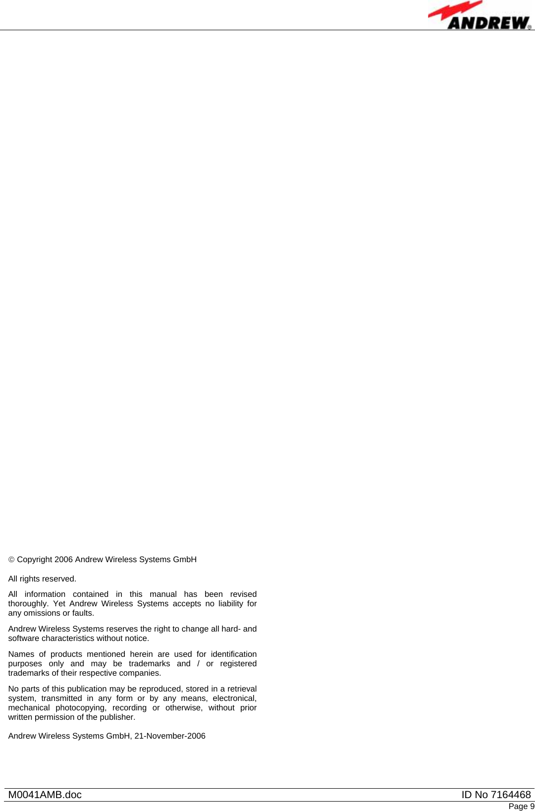   M0041AMB.doc  ID No 7164468Page 9                                                       © Copyright 2006 Andrew Wireless Systems GmbH  All rights reserved. All information contained in this manual has been revised thoroughly. Yet Andrew Wireless Systems accepts no liability for any omissions or faults. Andrew Wireless Systems reserves the right to change all hard- and software characteristics without notice. Names of products mentioned herein are used for identification purposes only and may be trademarks and / or registered trademarks of their respective companies. No parts of this publication may be reproduced, stored in a retrieval system, transmitted in any form or by any means, electronical, mechanical photocopying, recording or otherwise, without prior written permission of the publisher.  Andrew Wireless Systems GmbH, 21-November-2006  