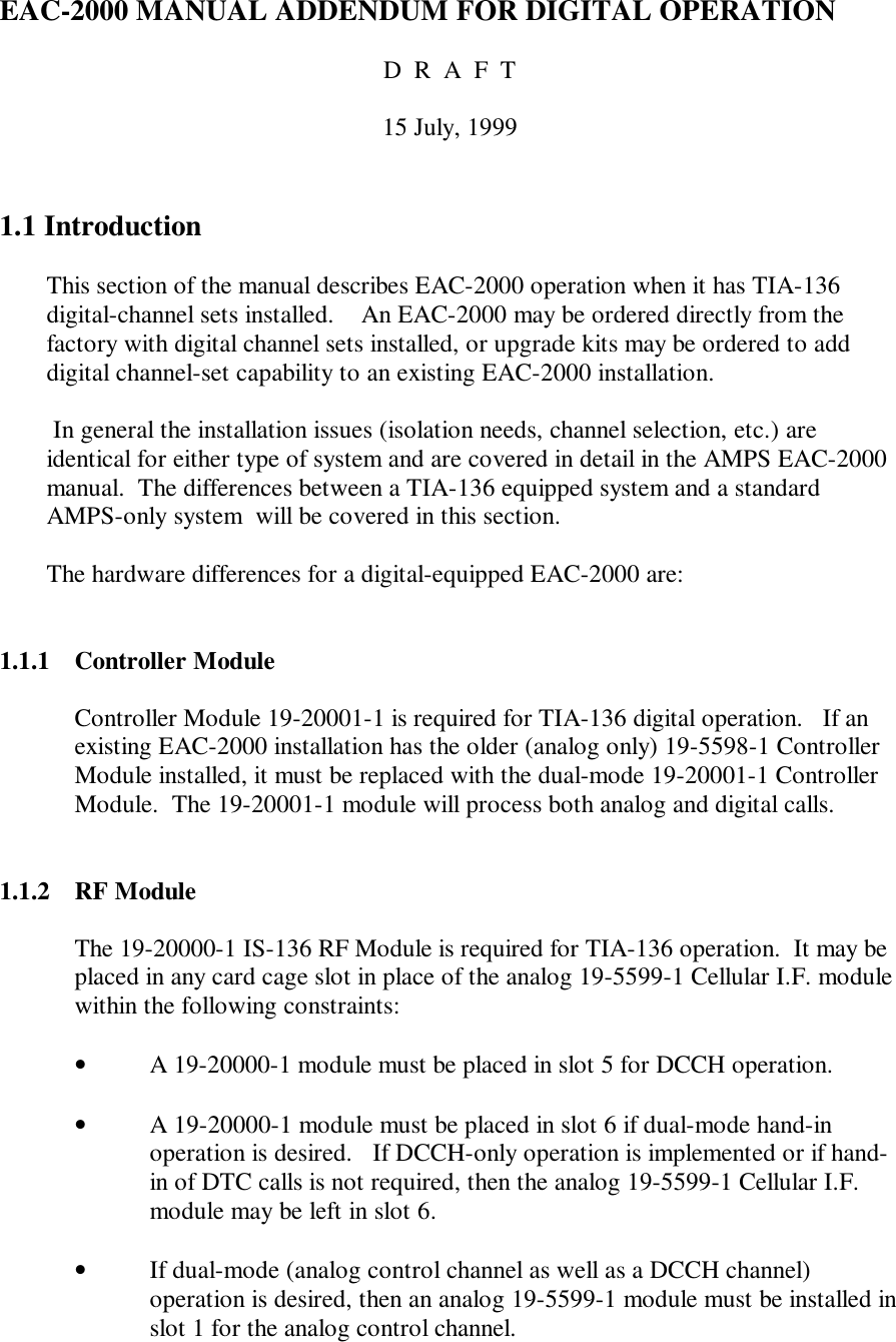 EAC-2000 MANUAL ADDENDUM FOR DIGITAL OPERATIOND  R  A  F  T15 July, 19991.1 IntroductionThis section of the manual describes EAC-2000 operation when it has TIA-136digital-channel sets installed.    An EAC-2000 may be ordered directly from thefactory with digital channel sets installed, or upgrade kits may be ordered to adddigital channel-set capability to an existing EAC-2000 installation. In general the installation issues (isolation needs, channel selection, etc.) areidentical for either type of system and are covered in detail in the AMPS EAC-2000manual.  The differences between a TIA-136 equipped system and a standardAMPS-only system  will be covered in this section.The hardware differences for a digital-equipped EAC-2000 are:1.1.1 Controller ModuleController Module 19-20001-1 is required for TIA-136 digital operation.   If anexisting EAC-2000 installation has the older (analog only) 19-5598-1 ControllerModule installed, it must be replaced with the dual-mode 19-20001-1 ControllerModule.  The 19-20001-1 module will process both analog and digital calls.1.1.2 RF ModuleThe 19-20000-1 IS-136 RF Module is required for TIA-136 operation.  It may beplaced in any card cage slot in place of the analog 19-5599-1 Cellular I.F. modulewithin the following constraints:• A 19-20000-1 module must be placed in slot 5 for DCCH operation.• A 19-20000-1 module must be placed in slot 6 if dual-mode hand-inoperation is desired.   If DCCH-only operation is implemented or if hand-in of DTC calls is not required, then the analog 19-5599-1 Cellular I.F.module may be left in slot 6.• If dual-mode (analog control channel as well as a DCCH channel)operation is desired, then an analog 19-5599-1 module must be installed inslot 1 for the analog control channel.