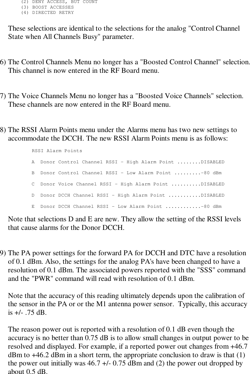       (2) DENY ACCESS, BUT COUNT      (3) BOOST ACCESSES      (4) DIRECTED RETRYThese selections are identical to the selections for the analog &quot;Control ChannelState when All Channels Busy&quot; parameter.6) The Control Channels Menu no longer has a &quot;Boosted Control Channel&quot; selection.This channel is now entered in the RF Board menu.7) The Voice Channels Menu no longer has a &quot;Boosted Voice Channels&quot; selection.These channels are now entered in the RF Board menu.8) The RSSI Alarm Points menu under the Alarms menu has two new settings toaccommodate the DCCH. The new RSSI Alarm Points menu is as follows:        RSSI Alarm Points        A  Donor Control Channel RSSI - High Alarm Point ........DISABLED        B  Donor Control Channel RSSI - Low Alarm Point .........-80 dBm        C  Donor Voice Channel RSSI - High Alarm Point ..........DISABLED        D  Donor DCCH Channel RSSI - High Alarm Point ...........DISABLED        E  Donor DCCH Channel RSSI - Low Alarm Point ............-80 dBmNote that selections D and E are new. They allow the setting of the RSSI levelsthat cause alarms for the Donor DCCH.9) The PA power settings for the forward PA for DCCH and DTC have a resolutionof 0.1 dBm. Also, the settings for the analog PA&apos;s have been changed to have aresolution of 0.1 dBm. The associated powers reported with the &quot;SSS&quot; commandand the &quot;PWR&quot; command will read with resolution of 0.1 dBm.Note that the accuracy of this reading ultimately depends upon the calibration ofthe sensor in the PA or or the M1 antenna power sensor.  Typically, this accuracyis +/- .75 dB.The reason power out is reported with a resolution of 0.1 dB even though theaccuracy is no better than 0.75 dB is to allow small changes in output power to beresolved and displayed. For example, if a reported power out changes from +46.7dBm to +46.2 dBm in a short term, the appropriate conclusion to draw is that (1)the power out initially was 46.7 +/- 0.75 dBm and (2) the power out dropped byabout 0.5 dB.