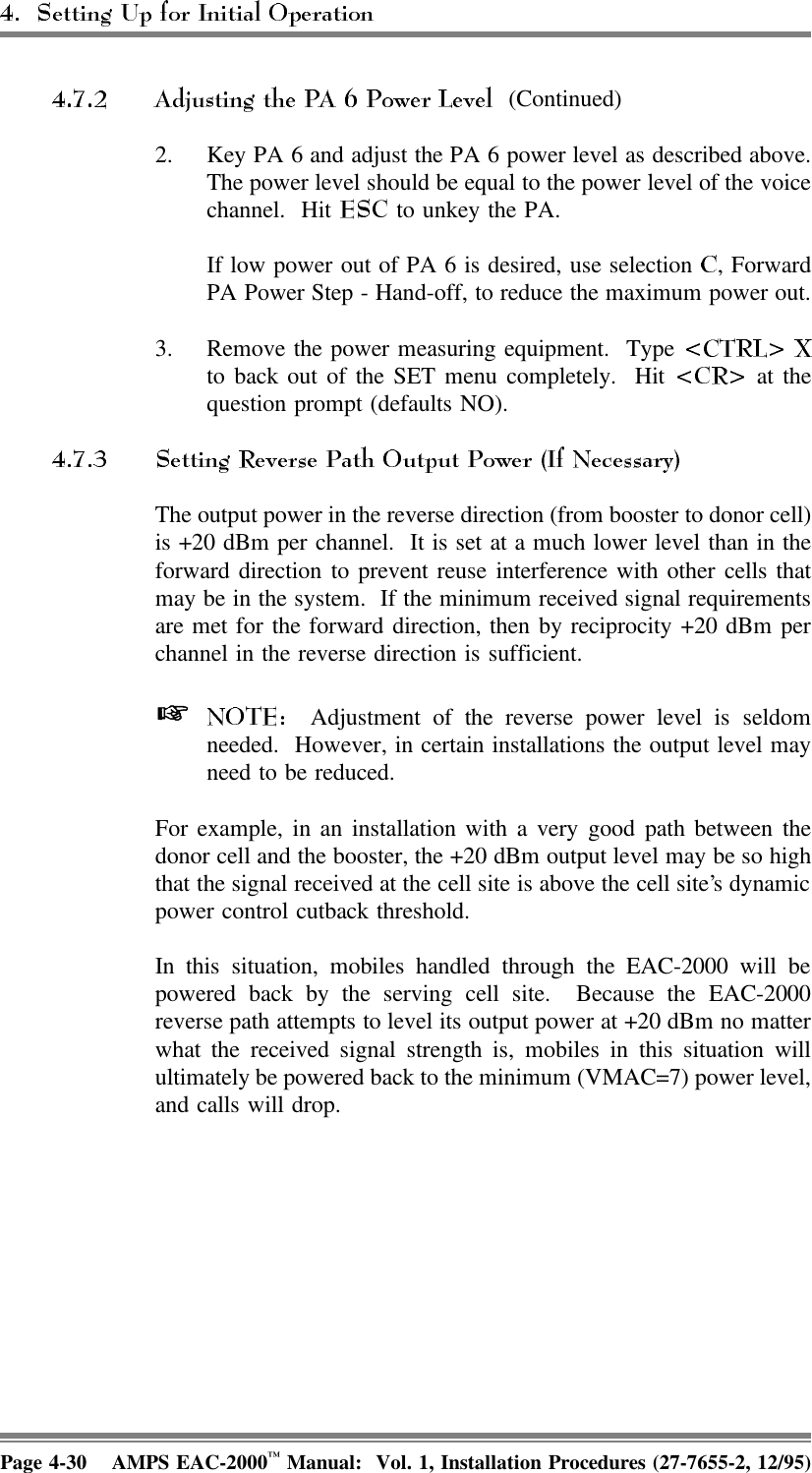  (Continued)2. Key PA 6 and adjust the PA 6 power level as described above.The power level should be equal to the power level of the voicechannel. Hit   to unkey the PA.If low power out of PA 6 is desired, use selection  , ForwardPA Power Step - Hand-off, to reduce the maximum power out.3. Remove the power measuring equipment.  Type to back out of the SET menu completely.  Hit   at thequestion prompt (defaults NO).The output power in the reverse direction (from booster to donor cell)is +20 dBm per channel.  It is set at a much lower level than in theforward direction to prevent reuse interference with other cells thatmay be in the system.  If the minimum received signal requirementsare met for the forward direction, then by reciprocity +20 dBm perchannel in the reverse direction is sufficient.   Adjustment of the reverse power level is seldomneeded.  However, in certain installations the output level mayneed to be reduced.For example, in an installation with a very good path between thedonor cell and the booster, the +20 dBm output level may be so highthat the signal received at the cell site is above the cell site’s dynamicpower control cutback threshold. In this situation, mobiles handled through the EAC-2000 will bepowered back by the serving cell site.  Because the EAC-2000reverse path attempts to level its output power at +20 dBm no matterwhat the received signal strength is, mobiles in this situation willultimately be powered back to the minimum (VMAC=7) power level,and calls will drop.Page 4-30 AMPS EAC-2000™ Manual:  Vol. 1, Installation Procedures (27-7655-2, 12/95)