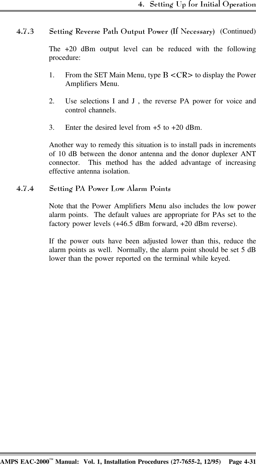  (Continued)The +20 dBm output level can be reduced with the followingprocedure:1. From the SET Main Menu, type   to display the PowerAmplifiers Menu.2. Use selections I and J , the reverse PA power for voice andcontrol channels.3. Enter the desired level from +5 to +20 dBm.Another way to remedy this situation is to install pads in incrementsof 10 dB between the donor antenna and the donor duplexer ANTconnector.  This method has the added advantage of increasingeffective antenna isolation.Note that the Power Amplifiers Menu also includes the low poweralarm points.  The default values are appropriate for PAs set to thefactory power levels (+46.5 dBm forward, +20 dBm reverse).If the power outs have been adjusted lower than this, reduce thealarm points as well.  Normally, the alarm point should be set 5 dBlower than the power reported on the terminal while keyed.AMPS EAC-2000™ Manual:  Vol. 1, Installation Procedures (27-7655-2, 12/95) Page 4-31