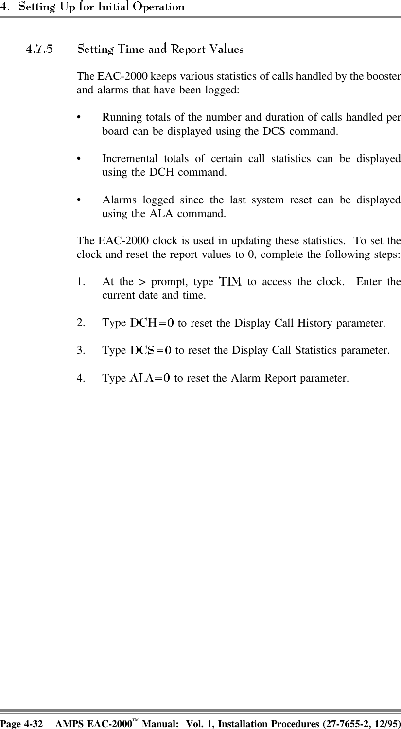 The EAC-2000 keeps various statistics of calls handled by the boosterand alarms that have been logged:• Running totals of the number and duration of calls handled perboard can be displayed using the DCS command. • Incremental totals of certain call statistics can be displayedusing the DCH command.   • Alarms logged since the last system reset can be displayedusing the ALA command. The EAC-2000 clock is used in updating these statistics.  To set theclock and reset the report values to 0, complete the following steps:1. At the &gt; prompt, type   to access the clock.  Enter thecurrent date and time.2. Type   to reset the Display Call History parameter.3. Type   to reset the Display Call Statistics parameter.4. Type   to reset the Alarm Report parameter.Page 4-32 AMPS EAC-2000™ Manual:  Vol. 1, Installation Procedures (27-7655-2, 12/95)