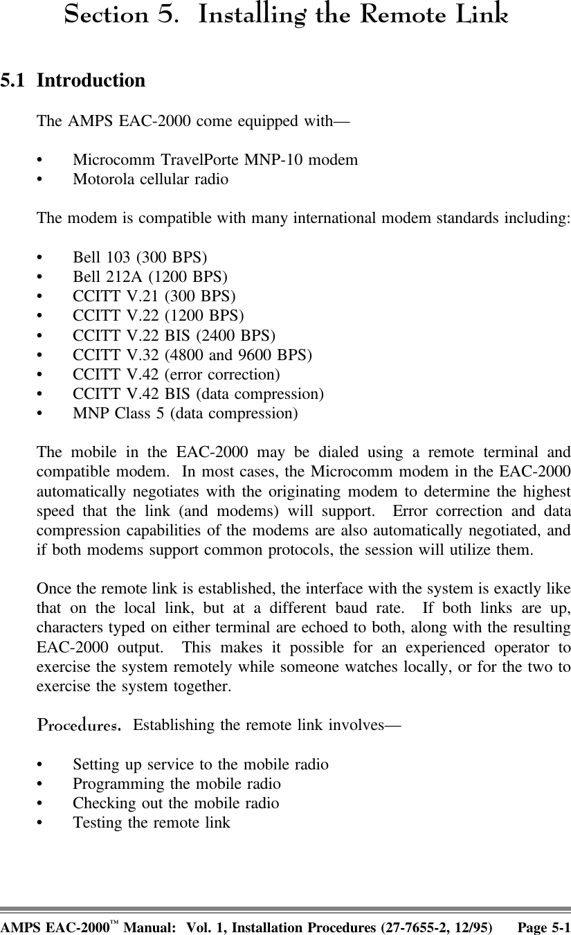 6HFWLRQ ,QVWDOOLQJWKH5HPRWH/LQN5.1 IntroductionThe AMPS EAC-2000 come equipped with—• Microcomm TravelPorte MNP-10 modem• Motorola cellular radioThe modem is compatible with many international modem standards including:• Bell 103 (300 BPS)• Bell 212A (1200 BPS)• CCITT V.21 (300 BPS)• CCITT V.22 (1200 BPS)• CCITT V.22 BIS (2400 BPS)• CCITT V.32 (4800 and 9600 BPS)• CCITT V.42 (error correction)• CCITT V.42 BIS (data compression)• MNP Class 5 (data compression)The mobile in the EAC-2000 may be dialed using a remote terminal andcompatible modem.  In most cases, the Microcomm modem in the EAC-2000automatically negotiates with the originating modem to determine the highestspeed that the link (and modems) will support.  Error correction and datacompression capabilities of the modems are also automatically negotiated, andif both modems support common protocols, the session will utilize them.Once the remote link is established, the interface with the system is exactly likethat on the local link, but at a different baud rate.  If both links are up,characters typed on either terminal are echoed to both, along with the resultingEAC-2000 output.  This makes it possible for an experienced operator toexercise the system remotely while someone watches locally, or for the two toexercise the system together.  Establishing the remote link involves—• Setting up service to the mobile radio• Programming the mobile radio• Checking out the mobile radio• Testing the remote linkAMPS EAC-2000™ Manual:  Vol. 1, Installation Procedures (27-7655-2, 12/95) Page 5-1
