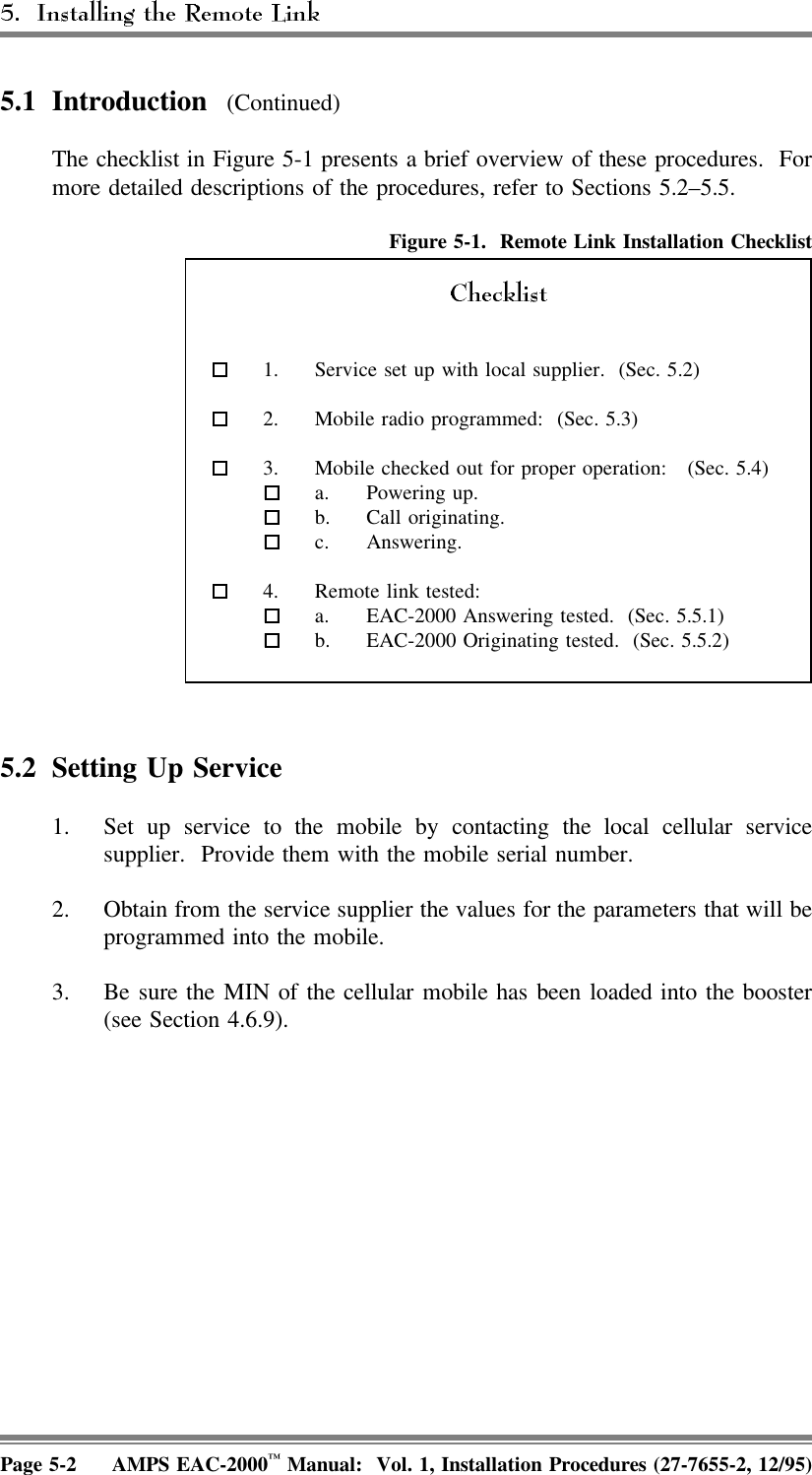 5.1 Introduction  (Continued)The checklist in Figure 5-1 presents a brief overview of these procedures.  Formore detailed descriptions of the procedures, refer to Sections 5.2–5.5.Figure 5-1.  Remote Link Installation Checklist  1. Service set up with local supplier.  (Sec. 5.2)  2. Mobile radio programmed:  (Sec. 5.3)  3. Mobile checked out for proper operation:  (Sec. 5.4) a. Powering up. b. Call originating. c. Answering. 4. Remote link tested:  a. EAC-2000 Answering tested.  (Sec. 5.5.1)  b. EAC-2000 Originating tested.  (Sec. 5.5.2)5.2 Setting Up Service 1. Set up service to the mobile by contacting the local cellular servicesupplier.  Provide them with the mobile serial number.2. Obtain from the service supplier the values for the parameters that will beprogrammed into the mobile.3. Be sure the MIN of the cellular mobile has been loaded into the booster(see Section 4.6.9).Page 5-2 AMPS EAC-2000™ Manual:  Vol. 1, Installation Procedures (27-7655-2, 12/95)