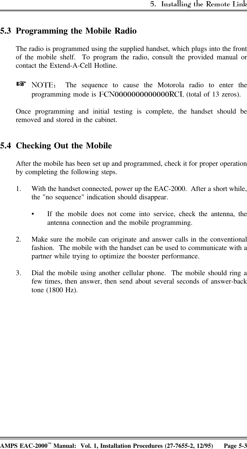 5.3 Programming the Mobile Radio The radio is programmed using the supplied handset, which plugs into the frontof the mobile shelf.  To program the radio, consult the provided manual orcontact the Extend-A-Cell Hotline.   The sequence to cause the Motorola radio to enter theprogramming mode is   (total of 13 zeros).Once programming and initial testing is complete, the handset should beremoved and stored in the cabinet.5.4 Checking Out the MobileAfter the mobile has been set up and programmed, check it for proper operationby completing the following steps. 1. With the handset connected, power up the EAC-2000.  After a short while,the &quot;no sequence&quot; indication should disappear.• If the mobile does not come into service, check the antenna, theantenna connection and the mobile programming.2. Make sure the mobile can originate and answer calls in the conventionalfashion.  The mobile with the handset can be used to communicate with apartner while trying to optimize the booster performance.3. Dial the mobile using another cellular phone.  The mobile should ring afew times, then answer, then send about several seconds of answer-backtone (1800 Hz).AMPS EAC-2000™ Manual:  Vol. 1, Installation Procedures (27-7655-2, 12/95) Page 5-3