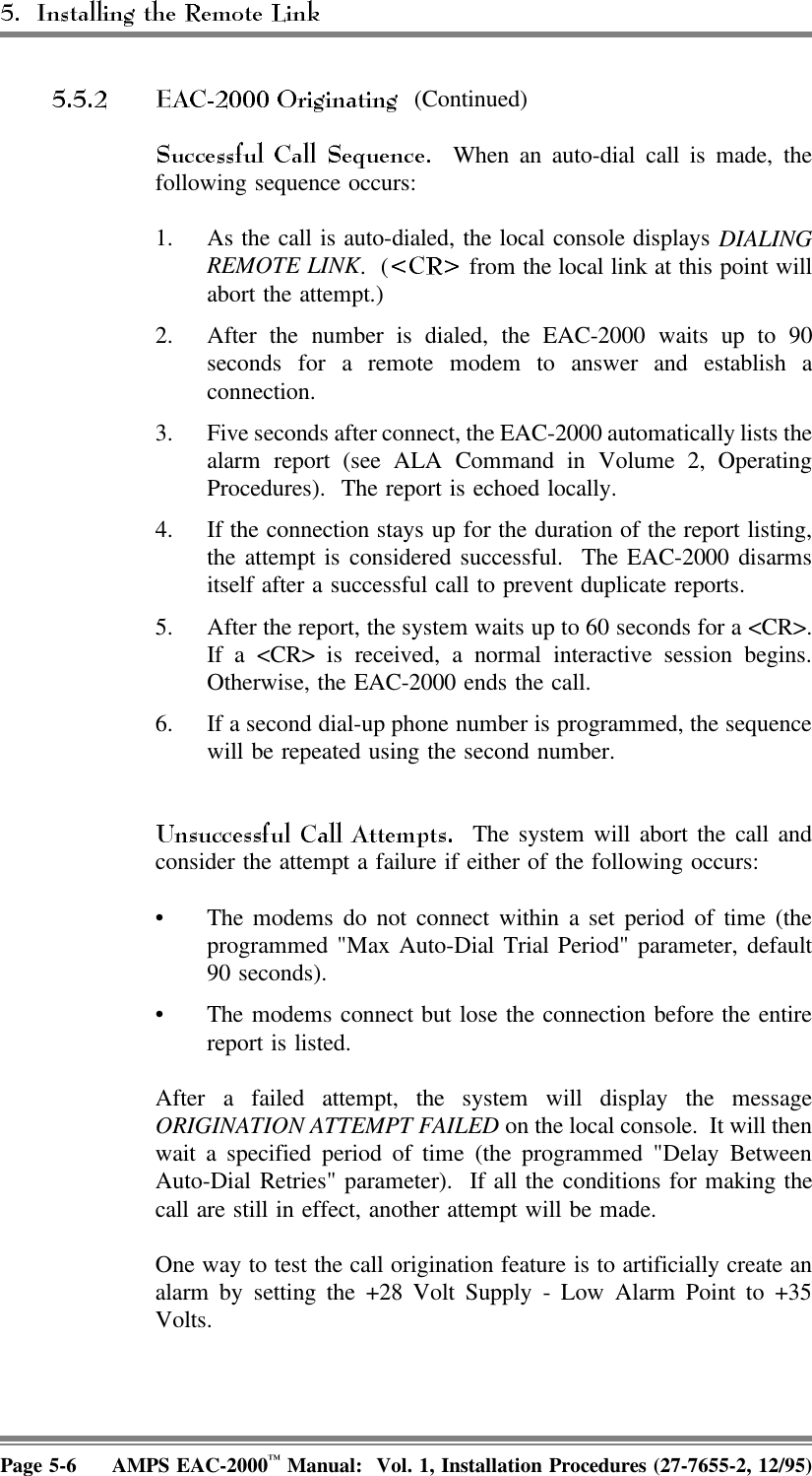  (Continued)   When an auto-dial call is made, thefollowing sequence occurs:1. As the call is auto-dialed, the local console displays DIALINGREMOTE LINK. (  from the local link at this point willabort the attempt.)2. After the number is dialed, the EAC-2000 waits up to 90seconds for a remote modem to answer and establish aconnection.3. Five seconds after connect, the EAC-2000 automatically lists thealarm report (see ALA Command in Volume 2, OperatingProcedures).  The report is echoed locally.4. If the connection stays up for the duration of the report listing,the attempt is considered successful.  The EAC-2000 disarmsitself after a successful call to prevent duplicate reports.5. After the report, the system waits up to 60 seconds for a &lt;CR&gt;.If a &lt;CR&gt; is received, a normal interactive session begins.Otherwise, the EAC-2000 ends the call.6. If a second dial-up phone number is programmed, the sequencewill be repeated using the second number.  The system will abort the call andconsider the attempt a failure if either of the following occurs:• The modems do not connect within a set period of time (theprogrammed &quot;Max Auto-Dial Trial Period&quot; parameter, default90 seconds).• The modems connect but lose the connection before the entirereport is listed.After a failed attempt, the system will display the messageORIGINATION ATTEMPT FAILED on the local console.  It will thenwait a specified period of time (the programmed &quot;Delay BetweenAuto-Dial Retries&quot; parameter).  If all the conditions for making thecall are still in effect, another attempt will be made.One way to test the call origination feature is to artificially create analarm by setting the +28 Volt Supply - Low Alarm Point to +35Volts.Page 5-6 AMPS EAC-2000™ Manual:  Vol. 1, Installation Procedures (27-7655-2, 12/95)