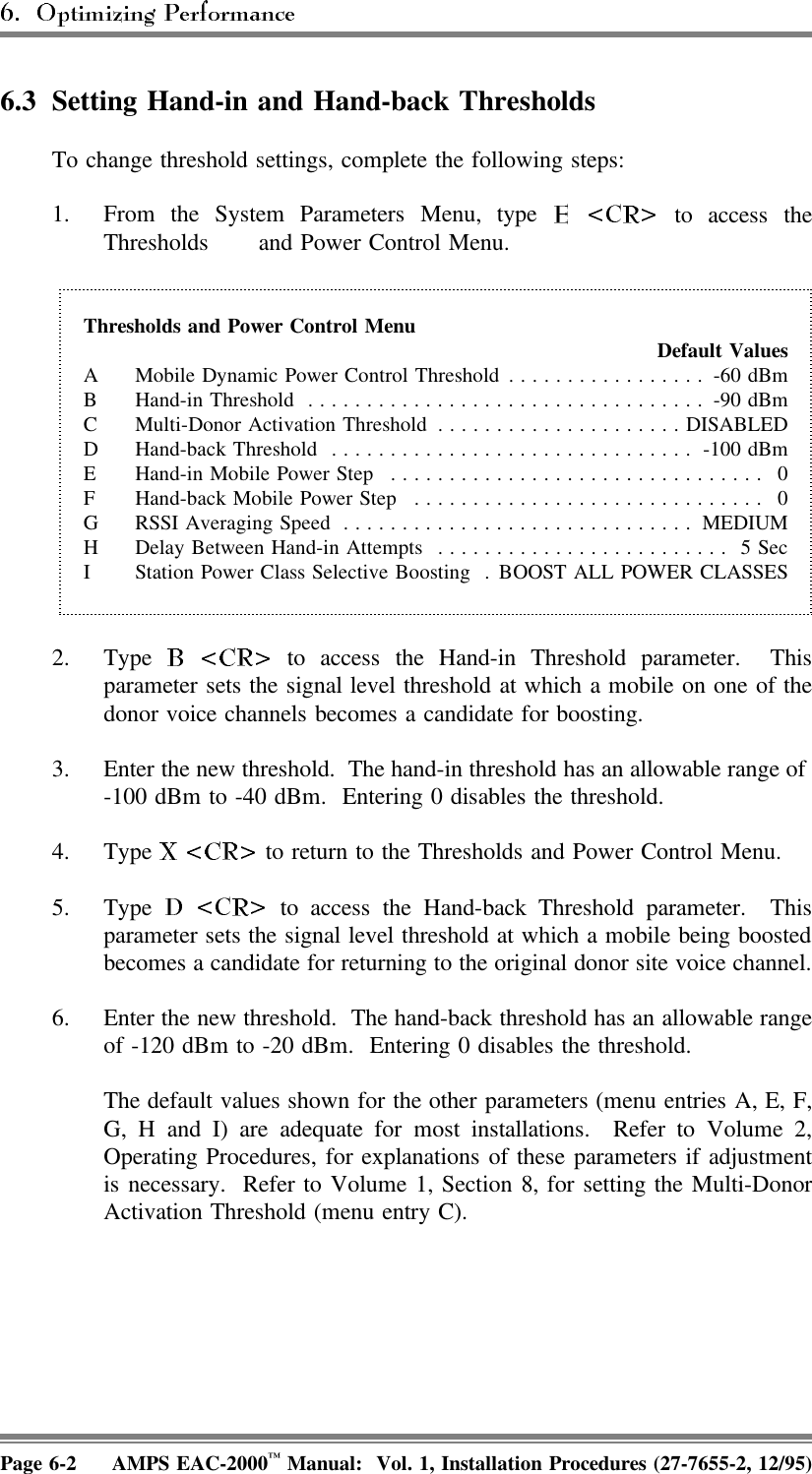 6.3 Setting Hand-in and Hand-back ThresholdsTo change threshold settings, complete the following steps:1. From the System Parameters Menu, type   to access theThresholds  and Power Control Menu.Thresholds and Power Control Menu Default ValuesA Mobile Dynamic Power Control Threshold ................. -60 dBmB Hand-in Threshold .................................. -90 dBmC Multi-Donor Activation Threshold .....................DISABLEDD Hand-back Threshold ............................... -100 dBmE Hand-in Mobile Power Step ................................ 0F Hand-back Mobile Power Step .............................. 0G RSSI Averaging Speed .............................. MEDIUMH Delay Between Hand-in Attempts ......................... 5 SecI Station Power Class Selective Boosting . BOOST ALL POWER CLASSES2. Type   to access the Hand-in Threshold parameter.  Thisparameter sets the signal level threshold at which a mobile on one of thedonor voice channels becomes a candidate for boosting.3. Enter the new threshold.  The hand-in threshold has an allowable range of -100 dBm to -40 dBm.  Entering 0 disables the threshold.4. Type   to return to the Thresholds and Power Control Menu.5. Type   to access the Hand-back Threshold parameter.  Thisparameter sets the signal level threshold at which a mobile being boostedbecomes a candidate for returning to the original donor site voice channel.6. Enter the new threshold.  The hand-back threshold has an allowable rangeof -120 dBm to -20 dBm.  Entering 0 disables the threshold.The default values shown for the other parameters (menu entries A, E, F,G, H and I) are adequate for most installations.  Refer to Volume 2,Operating Procedures, for explanations of these parameters if adjustmentis necessary.  Refer to Volume 1, Section 8, for setting the Multi-DonorActivation Threshold (menu entry C).Page 6-2 AMPS EAC-2000™ Manual:  Vol. 1, Installation Procedures (27-7655-2, 12/95)