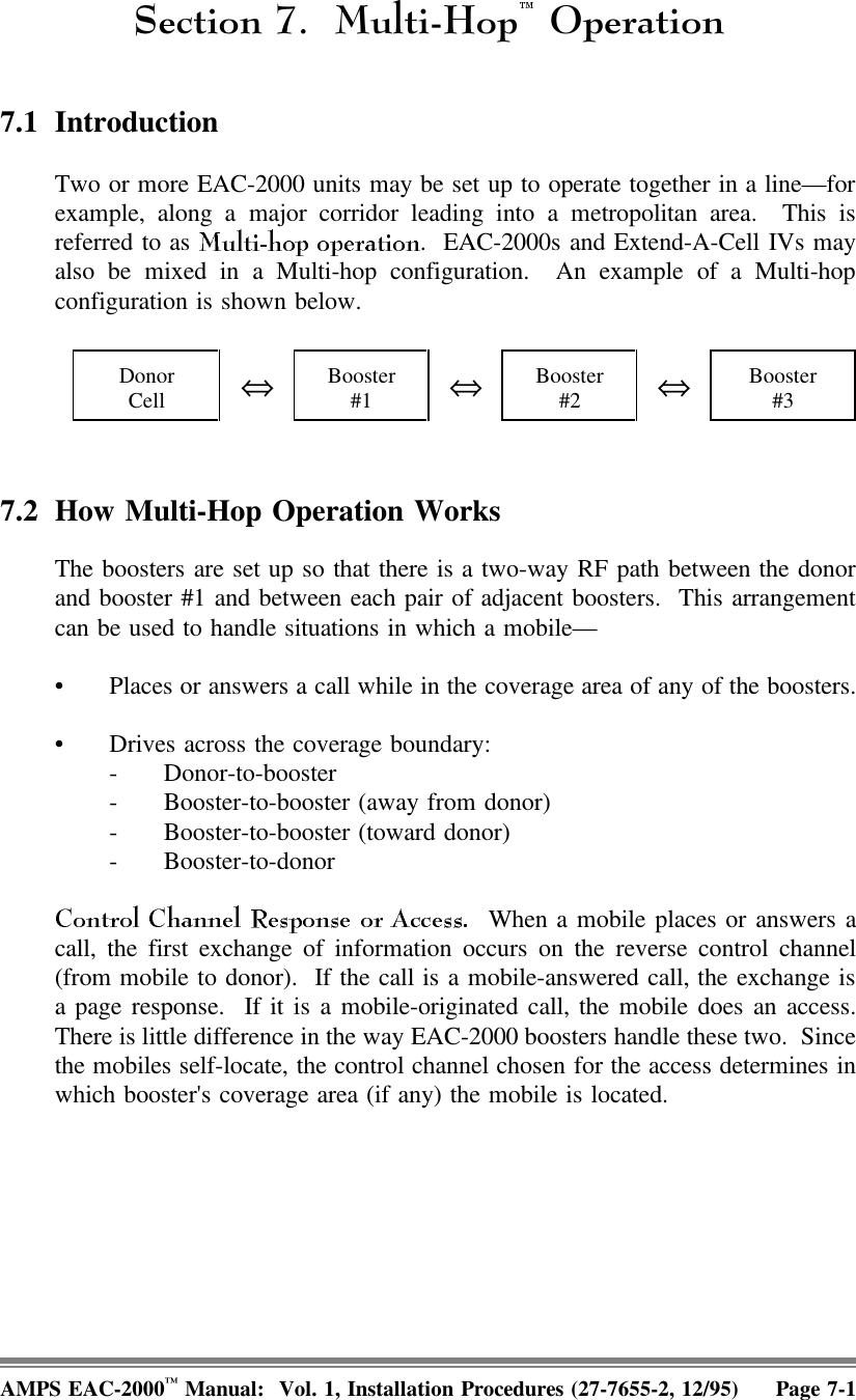 6HFWLRQ 0XOWL+RS 2SHUDWLRQ7.1 IntroductionTwo or more EAC-2000 units may be set up to operate together in a line—forexample, along a major corridor leading into a metropolitan area.  This isreferred to as  .  EAC-2000s and Extend-A-Cell IVs mayalso be mixed in a Multi-hop configuration.  An example of a Multi-hopconfiguration is shown below.DonorCell ⇔Booster#1 ⇔Booster#2 ⇔Booster#37.2 How Multi-Hop Operation WorksThe boosters are set up so that there is a two-way RF path between the donorand booster #1 and between each pair of adjacent boosters.  This arrangementcan be used to handle situations in which a mobile— • Places or answers a call while in the coverage area of any of the boosters.• Drives across the coverage boundary: - Donor-to-booster- Booster-to-booster (away from donor)- Booster-to-booster (toward donor)- Booster-to-donor  When a mobile places or answers acall, the first exchange of information occurs on the reverse control channel(from mobile to donor).  If the call is a mobile-answered call, the exchange isa page response.  If it is a mobile-originated call, the mobile does an access.There is little difference in the way EAC-2000 boosters handle these two.  Sincethe mobiles self-locate, the control channel chosen for the access determines inwhich booster&apos;s coverage area (if any) the mobile is located.AMPS EAC-2000™ Manual:  Vol. 1, Installation Procedures (27-7655-2, 12/95) Page 7-1