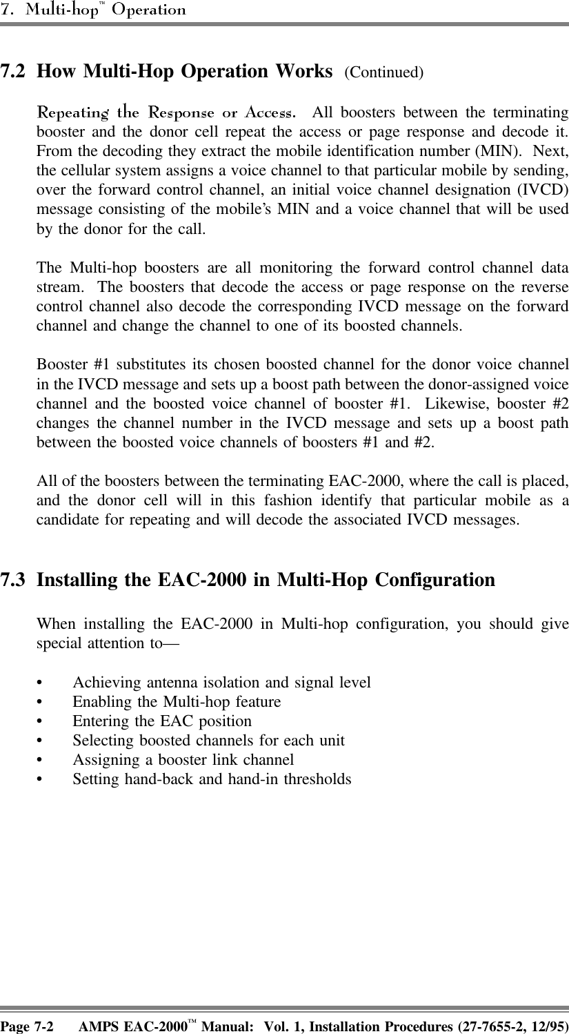 7.2 How Multi-Hop Operation Works (Continued)  All boosters between the terminatingbooster and the donor cell repeat the access or page response and decode it.From the decoding they extract the mobile identification number (MIN).  Next,the cellular system assigns a voice channel to that particular mobile by sending,over the forward control channel, an initial voice channel designation (IVCD)message consisting of the mobile’s MIN and a voice channel that will be usedby the donor for the call.The Multi-hop boosters are all monitoring the forward control channel datastream.  The boosters that decode the access or page response on the reversecontrol channel also decode the corresponding IVCD message on the forwardchannel and change the channel to one of its boosted channels.Booster #1 substitutes its chosen boosted channel for the donor voice channelin the IVCD message and sets up a boost path between the donor-assigned voicechannel and the boosted voice channel of booster #1.  Likewise, booster #2changes the channel number in the IVCD message and sets up a boost pathbetween the boosted voice channels of boosters #1 and #2.All of the boosters between the terminating EAC-2000, where the call is placed,and the donor cell will in this fashion identify that particular mobile as acandidate for repeating and will decode the associated IVCD messages.7.3 Installing the EAC-2000 in Multi-Hop Configuration When installing the EAC-2000 in Multi-hop configuration, you should givespecial attention to— • Achieving antenna isolation and signal level • Enabling the Multi-hop feature• Entering the EAC position • Selecting boosted channels for each unit• Assigning a booster link channel• Setting hand-back and hand-in thresholdsPage 7-2 AMPS EAC-2000™ Manual:  Vol. 1, Installation Procedures (27-7655-2, 12/95)