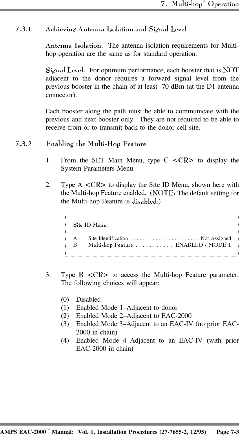   The antenna isolation requirements for Multi-hop operation are the same as for standard operation.   For optimum performance, each booster that is adjacent to the donor requires a forward signal level from theprevious booster in the chain of at least -70 dBm (at the D1 antennaconnector).Each booster along the path must be able to communicate with theprevious and next booster only.  They are not required to be able toreceive from or to transmit back to the donor cell site. 1. From the SET Main Menu, type   to display theSystem Parameters Menu.2. Type   to display the Site ID Menu, shown here withthe Multi-hop Feature enabled.  (  The default setting forthe Multi-hop Feature is  .) A Site Identification......................Not Assigned3. Type   to access the Multi-hop Feature parameter.The following choices will appear:(0) Disabled(1) Enabled Mode 1–Adjacent to donor(2) Enabled Mode 2–Adjacent to EAC-2000(3) Enabled Mode 3–Adjacent to an EAC-IV (no prior EAC-2000 in chain)(4) Enabled Mode 4–Adjacent to an EAC-IV (with priorEAC-2000 in chain)AMPS EAC-2000™ Manual:  Vol. 1, Installation Procedures (27-7655-2, 12/95) Page 7-3