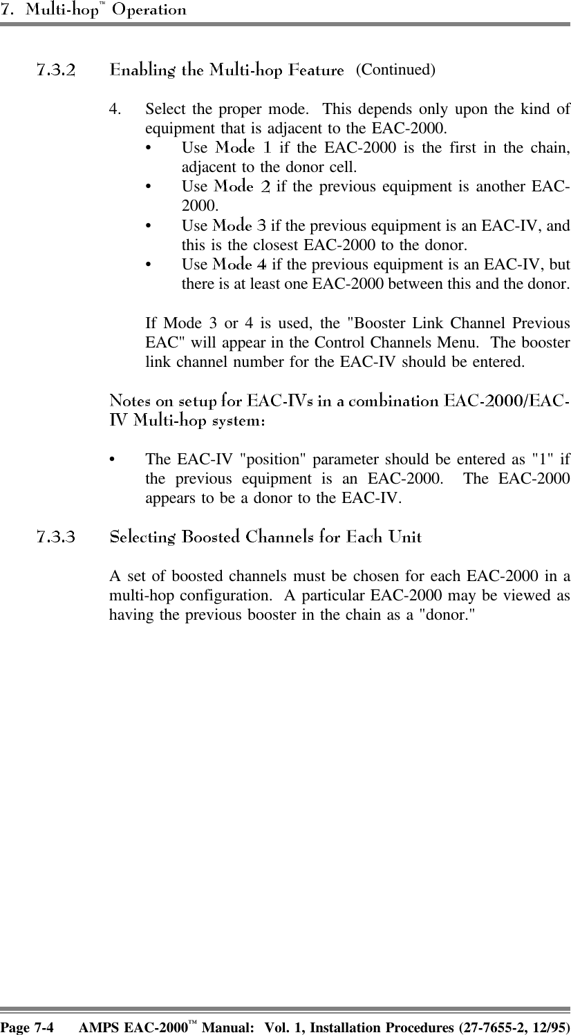 (Continued)4. Select the proper mode.  This depends only upon the kind ofequipment that is adjacent to the EAC-2000. •Use   if the EAC-2000 is the first in the chain,adjacent to the donor cell.•Use   if the previous equipment is another EAC-2000.•Use   if the previous equipment is an EAC-IV, andthis is the closest EAC-2000 to the donor.•Use   if the previous equipment is an EAC-IV, butthere is at least one EAC-2000 between this and the donor.If Mode 3 or 4 is used, the &quot;Booster Link Channel PreviousEAC&quot; will appear in the Control Channels Menu.  The boosterlink channel number for the EAC-IV should be entered.• The EAC-IV &quot;position&quot; parameter should be entered as &quot;1&quot; ifthe previous equipment is an EAC-2000.  The EAC-2000appears to be a donor to the EAC-IV.A set of boosted channels must be chosen for each EAC-2000 in amulti-hop configuration.  A particular EAC-2000 may be viewed ashaving the previous booster in the chain as a &quot;donor.&quot; Page 7-4 AMPS EAC-2000™ Manual:  Vol. 1, Installation Procedures (27-7655-2, 12/95)