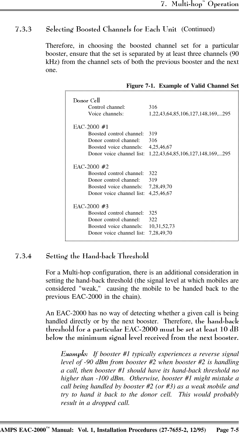 (Continued)Therefore, in choosing the boosted channel set for a particularbooster, ensure that the set is separated by at least three channels (90kHz) from the channel sets of both the previous booster and the nextone.Figure 7-1.  Example of Valid Channel SetControl channel: 316Voice channels: 1,22,43,64,85,106,127,148,169,...295Boosted control channel: 319Donor control channel: 316Boosted voice channels: 4,25,46,67Donor voice channel list: 1,22,43,64,85,106,127,148,169,...295Boosted control channel: 322Donor control channel: 319Boosted voice channels: 7,28,49,70Donor voice channel list: 4,25,46,67Boosted control channel: 325Donor control channel: 322Boosted voice channels: 10,31,52,73Donor voice channel list: 7,28,49,70For a Multi-hop configuration, there is an additional consideration insetting the hand-back threshold (the signal level at which mobiles areconsidered &quot;weak,&quot;  causing the mobile to be handed back to theprevious EAC-2000 in the chain). An EAC-2000 has no way of detecting whether a given call is beinghandled directly or by the next booster.  Therefore,   If booster #1 typically experiences a reverse signallevel of -90 dBm from booster #2 when booster #2 is handlinga call, then booster #1 should have its hand-back threshold nohigher than -100 dBm.  Otherwise, booster #1 might mistake acall being handled by booster #2 (or #3) as a weak mobile andtry to hand it back to the donor cell.  This would probablyresult in a dropped call.AMPS EAC-2000™ Manual:  Vol. 1, Installation Procedures (27-7655-2, 12/95) Page 7-5