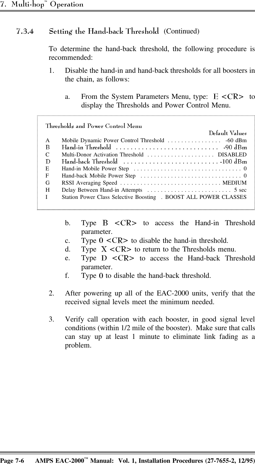 (Continued)To determine the hand-back threshold, the following procedure isrecommended:1. Disable the hand-in and hand-back thresholds for all boosters inthe chain, as follows:a. From the System Parameters Menu, type:   todisplay the Thresholds and Power Control Menu.A Mobile Dynamic Power Control Threshold ................ -60 dBmC Multi-Donor Activation Threshold .................... DISABLEDE Hand-in Mobile Power Step ................................ 0F Hand-back Mobile Power Step .............................. 0G RSSI Averaging Speed ..............................MEDIUMH Delay Between Hand-in Attempts ......................... 5 secI Station Power Class Selective Boosting . BOOST ALL POWER CLASSESb. Type   to access the Hand-in Thresholdparameter.c. Type   to disable the hand-in threshold.d. Type   to return to the Thresholds menu.e. Type   to access the Hand-back Thresholdparameter.f. Type   to disable the hand-back threshold.2. After powering up all of the EAC-2000 units, verify that thereceived signal levels meet the minimum needed.3. Verify call operation with each booster, in good signal levelconditions (within 1/2 mile of the booster).  Make sure that callscan stay up at least 1 minute to eliminate link fading as aproblem.Page 7-6 AMPS EAC-2000™ Manual:  Vol. 1, Installation Procedures (27-7655-2, 12/95)