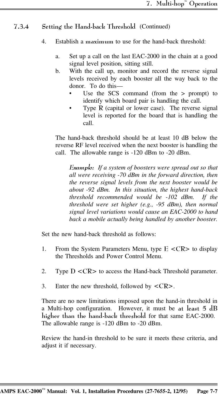 (Continued)4. Establish a   to use for the hand-back threshold: a. Set up a call on the last EAC-2000 in the chain at a goodsignal level position, sitting still.b. With the call up, monitor and record the reverse signallevels received by each booster all the way back to thedonor.  To do this—• Use the SCS command (from the &gt; prompt) toidentify which board pair is handling the call. • Type   (capital or lower case).  The reverse signallevel is reported for the board that is handling thecall.The hand-back threshold should be at least 10 dB below thereverse RF level received when the next booster is handling thecall.  The allowable range is -120 dBm to -20 dBm.  If a system of boosters were spread out so thatall were receiving -70 dBm in the forward direction, thenthe reverse signal levels from the next booster would beabout -92 dBm.  In this situation, the highest hand-backthreshold recommended would be -102 dBm.  If thethreshold were set higher (e.g., -95 dBm), then normalsignal level variations would cause an EAC-2000 to handback a mobile actually being handled by another booster.Set the new hand-back threshold as follows:1. From the System Parameters Menu, type   to displaythe Thresholds and Power Control Menu.2. Type   to access the Hand-back Threshold parameter.3. Enter the new threshold, followed by  .There are no new limitations imposed upon the hand-in threshold ina Multi-hop configuration.  However, it must be  for that same EAC-2000. The allowable range is -120 dBm to -20 dBm.Review the hand-in threshold to be sure it meets these criteria, andadjust it if necessary.AMPS EAC-2000™ Manual:  Vol. 1, Installation Procedures (27-7655-2, 12/95) Page 7-7