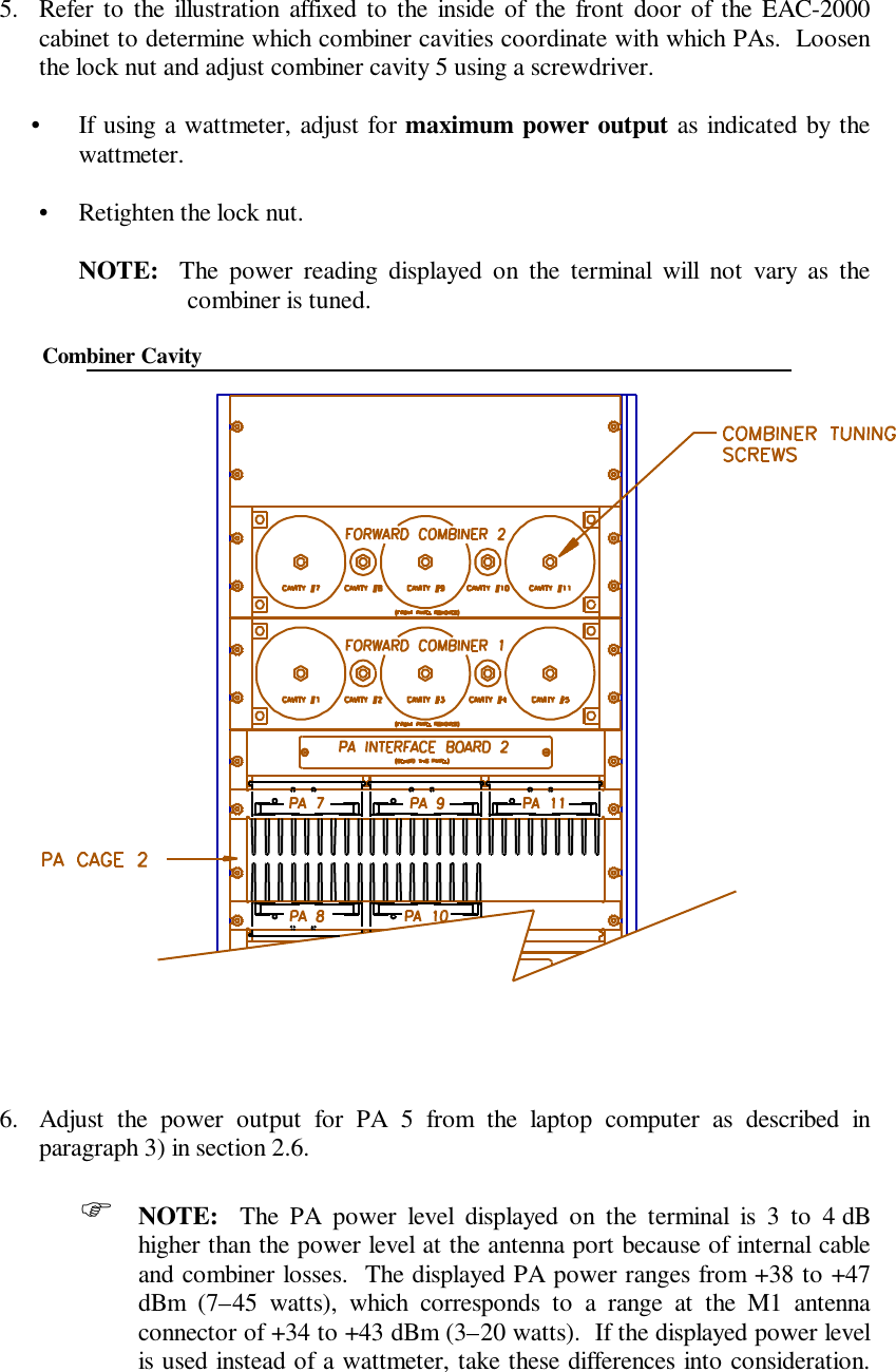 5. Refer to the illustration affixed to the inside of the front door of the EAC-2000cabinet to determine which combiner cavities coordinate with which PAs.  Loosenthe lock nut and adjust combiner cavity 5 using a screwdriver.•If using a wattmeter, adjust for maximum power output as indicated by thewattmeter.•Retighten the lock nut.NOTE:  The power reading displayed on the terminal will not vary as thecombiner is tuned.        Combiner Cavity6. Adjust the power output for PA 5 from the laptop computer as described inparagraph 3) in section 2.6.F NOTE:  The PA power level displayed on the terminal is 3 to 4 dBhigher than the power level at the antenna port because of internal cableand combiner losses.  The displayed PA power ranges from +38 to +47dBm (7–45 watts), which corresponds to a range at the M1 antennaconnector of +34 to +43 dBm (3–20 watts).  If the displayed power levelis used instead of a wattmeter, take these differences into consideration.