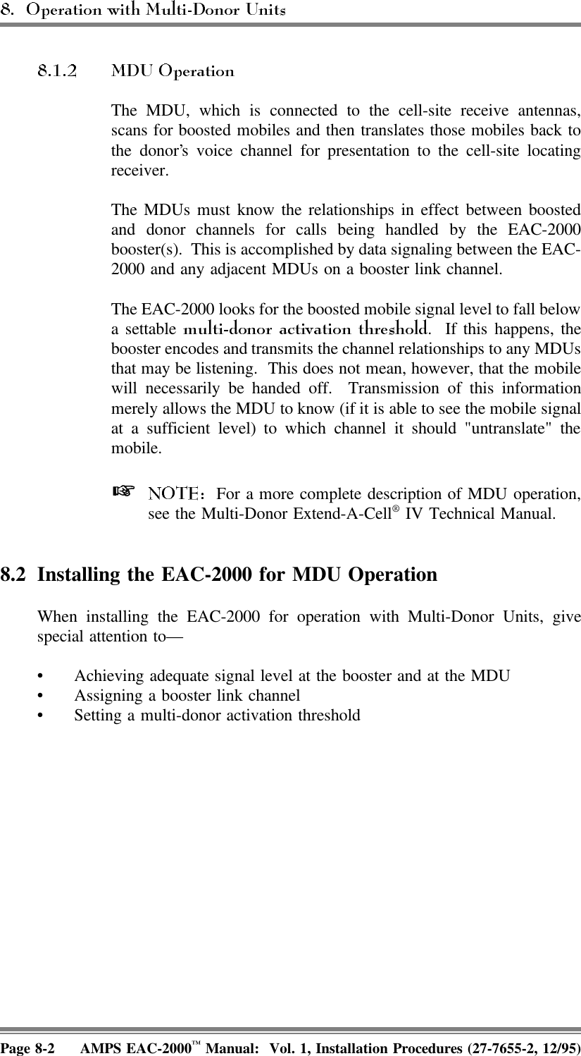 The MDU, which is connected to the cell-site receive antennas,scans for boosted mobiles and then translates those mobiles back tothe donor’s voice channel for presentation to the cell-site locatingreceiver.The MDUs must know the relationships in effect between boostedand donor channels for calls being handled by the EAC-2000booster(s).  This is accomplished by data signaling between the EAC-2000 and any adjacent MDUs on a booster link channel. The EAC-2000 looks for the boosted mobile signal level to fall belowa settable  .  If this happens, thebooster encodes and transmits the channel relationships to any MDUsthat may be listening.  This does not mean, however, that the mobilewill necessarily be handed off.  Transmission of this informationmerely allows the MDU to know (if it is able to see the mobile signalat a sufficient level) to which channel it should &quot;untranslate&quot; themobile.   For a more complete description of MDU operation,see the Multi-Donor Extend-A-Cell® IV Technical Manual.8.2 Installing the EAC-2000 for MDU Operation When installing the EAC-2000 for operation with Multi-Donor Units, givespecial attention to— • Achieving adequate signal level at the booster and at the MDU • Assigning a booster link channel• Setting a multi-donor activation thresholdPage 8-2 AMPS EAC-2000™ Manual:  Vol. 1, Installation Procedures (27-7655-2, 12/95)