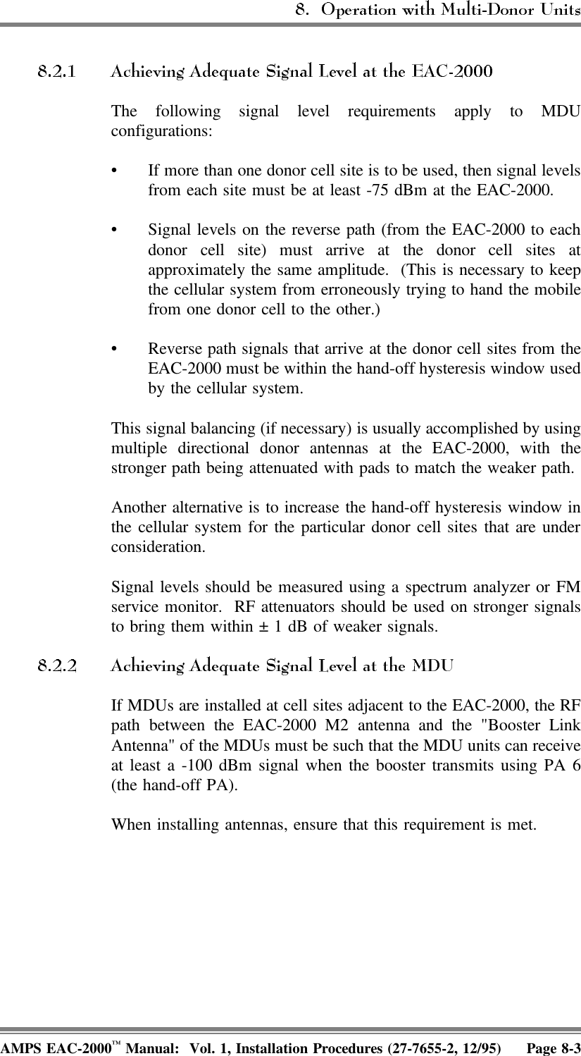 The following signal level requirements apply to MDUconfigurations:• If more than one donor cell site is to be used, then signal levelsfrom each site must be at least -75 dBm at the EAC-2000.• Signal levels on the reverse path (from the EAC-2000 to eachdonor cell site) must arrive at the donor cell sites atapproximately the same amplitude.  (This is necessary to keepthe cellular system from erroneously trying to hand the mobilefrom one donor cell to the other.)• Reverse path signals that arrive at the donor cell sites from theEAC-2000 must be within the hand-off hysteresis window usedby the cellular system.This signal balancing (if necessary) is usually accomplished by usingmultiple directional donor antennas at the EAC-2000, with thestronger path being attenuated with pads to match the weaker path.Another alternative is to increase the hand-off hysteresis window inthe cellular system for the particular donor cell sites that are underconsideration.Signal levels should be measured using a spectrum analyzer or FMservice monitor.  RF attenuators should be used on stronger signalsto bring them within ± 1 dB of weaker signals.If MDUs are installed at cell sites adjacent to the EAC-2000, the RFpath between the EAC-2000 M2 antenna and the &quot;Booster LinkAntenna&quot; of the MDUs must be such that the MDU units can receiveat least a -100 dBm signal when the booster transmits using PA 6(the hand-off PA).When installing antennas, ensure that this requirement is met.AMPS EAC-2000™ Manual:  Vol. 1, Installation Procedures (27-7655-2, 12/95) Page 8-3