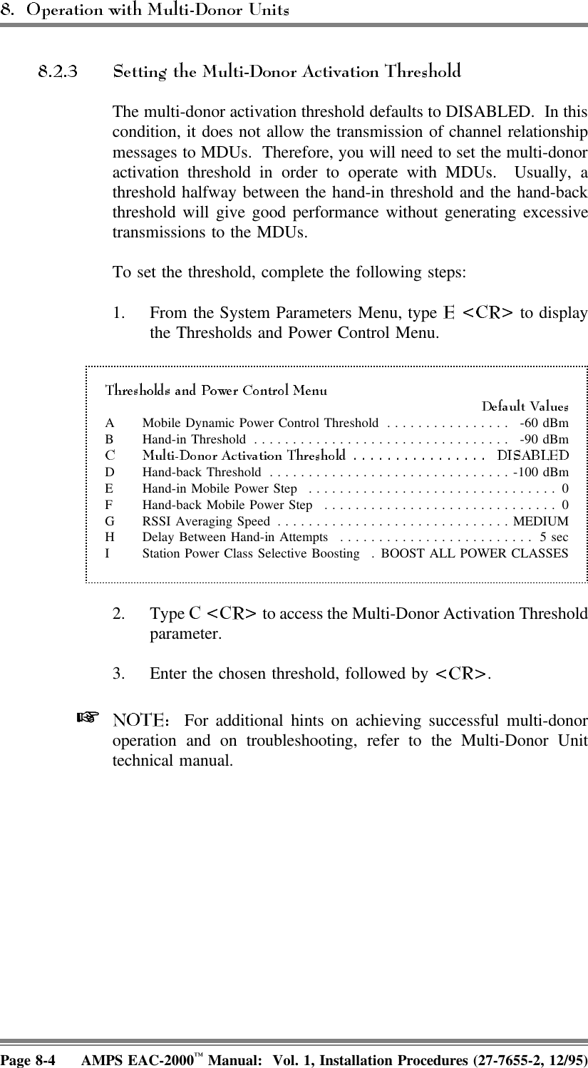 The multi-donor activation threshold defaults to DISABLED.  In thiscondition, it does not allow the transmission of channel relationshipmessages to MDUs.  Therefore, you will need to set the multi-donoractivation threshold in order to operate with MDUs.  Usually, athreshold halfway between the hand-in threshold and the hand-backthreshold will give good performance without generating excessivetransmissions to the MDUs.To set the threshold, complete the following steps:1. From the System Parameters Menu, type   to displaythe Thresholds and Power Control Menu.A Mobile Dynamic Power Control Threshold ................ -60 dBmB Hand-in Threshold ................................. -90 dBmD Hand-back Threshold ...............................-100 dBmE Hand-in Mobile Power Step ................................ 0F Hand-back Mobile Power Step .............................. 0G RSSI Averaging Speed ..............................MEDIUMH Delay Between Hand-in Attempts ......................... 5 secI Station Power Class Selective Boosting . BOOST ALL POWER CLASSES2. Type   to access the Multi-Donor Activation Thresholdparameter.3. Enter the chosen threshold, followed by  .   For additional hints on achieving successful multi-donoroperation and on troubleshooting, refer to the Multi-Donor Unittechnical manual.Page 8-4 AMPS EAC-2000™ Manual:  Vol. 1, Installation Procedures (27-7655-2, 12/95)