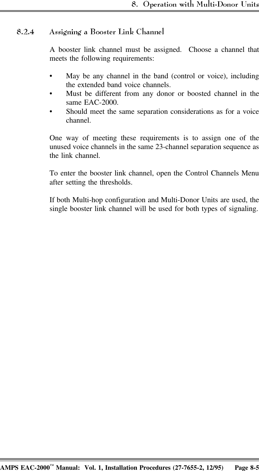 A booster link channel must be assigned.  Choose a channel thatmeets the following requirements:• May be any channel in the band (control or voice), includingthe extended band voice channels.• Must be different from any donor or boosted channel in thesame EAC-2000.• Should meet the same separation considerations as for a voicechannel.One way of meeting these requirements is to assign one of theunused voice channels in the same 23-channel separation sequence asthe link channel.To enter the booster link channel, open the Control Channels Menuafter setting the thresholds.If both Multi-hop configuration and Multi-Donor Units are used, thesingle booster link channel will be used for both types of signaling.AMPS EAC-2000™ Manual:  Vol. 1, Installation Procedures (27-7655-2, 12/95) Page 8-5