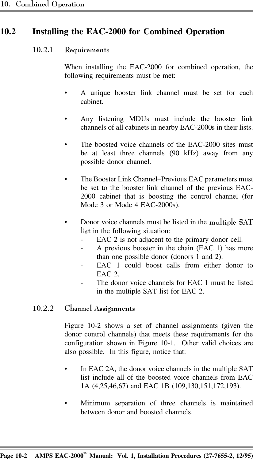 10.2 Installing the EAC-2000 for Combined Operation When installing the EAC-2000 for combined operation, thefollowing requirements must be met:• A unique booster link channel must be set for eachcabinet. • Any listening MDUs must include the booster linkchannels of all cabinets in nearby EAC-2000s in their lists.• The boosted voice channels of the EAC-2000 sites mustbe at least three channels (90 kHz) away from anypossible donor channel.• The Booster Link Channel–Previous EAC parameters mustbe set to the booster link channel of the previous EAC-2000 cabinet that is boosting the control channel (forMode 3 or Mode 4 EAC-2000s).• Donor voice channels must be listed in the  in the following situation:- EAC 2 is not adjacent to the primary donor cell.- A previous booster in the chain (EAC 1) has morethan one possible donor (donors 1 and 2).- EAC 1 could boost calls from either donor toEAC 2.- The donor voice channels for EAC 1 must be listedin the multiple SAT list for EAC 2.Figure 10-2 shows a set of channel assignments (given thedonor control channels) that meets these requirements for theconfiguration shown in Figure 10-1.  Other valid choices arealso possible.  In this figure, notice that:• In EAC 2A, the donor voice channels in the multiple SATlist include all of the boosted voice channels from EAC1A (4,25,46,67) and EAC 1B (109,130,151,172,193).• Minimum separation of three channels is maintainedbetween donor and boosted channels.Page 10-2 AMPS EAC-2000™ Manual:  Vol. 1, Installation Procedures (27-7655-2, 12/95)