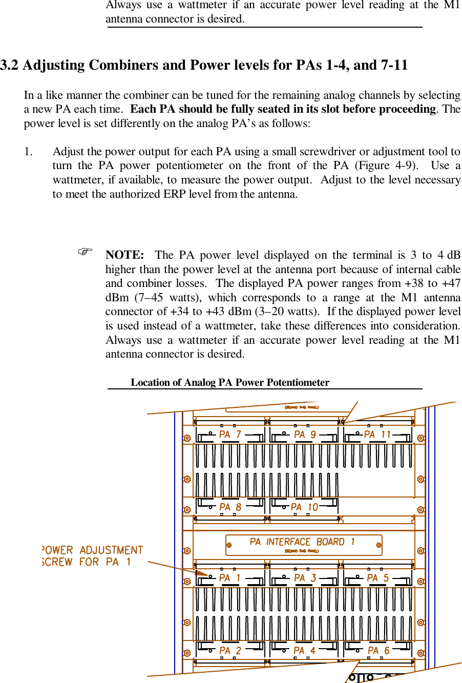 Always use a wattmeter if an accurate power level reading at the M1antenna connector is desired.3.2 Adjusting Combiners and Power levels for PAs 1-4, and 7-11In a like manner the combiner can be tuned for the remaining analog channels by selectinga new PA each time.  Each PA should be fully seated in its slot before proceeding. Thepower level is set differently on the analog PA’s as follows:1. Adjust the power output for each PA using a small screwdriver or adjustment tool toturn the PA power potentiometer on the front of the PA (Figure 4-9).  Use awattmeter, if available, to measure the power output.  Adjust to the level necessaryto meet the authorized ERP level from the antenna.F NOTE:  The PA power level displayed on the terminal is 3 to 4 dBhigher than the power level at the antenna port because of internal cableand combiner losses.  The displayed PA power ranges from +38 to +47dBm (7–45 watts), which corresponds to a range at the M1 antennaconnector of +34 to +43 dBm (3–20 watts).  If the displayed power levelis used instead of a wattmeter, take these differences into consideration.Always use a wattmeter if an accurate power level reading at the M1antenna connector is desired.Location of Analog PA Power Potentiometer