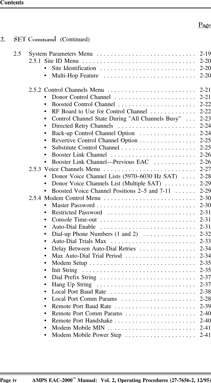 Contents (Continued)2.5 System Parameters Menu ............................ 2-192.5.1 Site ID Menu ................................ 2-20• Site Identification ........................... 2-20• Multi-Hop Feature .......................... 2-202.5.2 Control Channels Menu ......................... 2-21• Donor Control Channel ....................... 2-21• Boosted Control Channel ...................... 2-22• RF Board to Use for Control Channel ............. 2-22• Control Channel State During &quot;All Channels Busy&quot; . . . 2-23• Directed Retry Channels ...................... 2-24• Back-up Control Channel Option ................ 2-24• Revertive Control Channel Option................ 2-25• Substitute Control Channel ..................... 2-25• Booster Link Channel ........................ 2-26• Booster Link Channel—Previous EAC ............ 2-262.5.3 Voice Channels Menu .......................... 2-27• Donor Voice Channel Lists (5970–6030 Hz SAT) .... 2-28• Donor Voice Channels List (Multiple SAT) ......... 2-29• Boosted Voice Channel Positions 2–5 and 7-11 ...... 2-292.5.4 Modem Control Menu .......................... 2-30• Master Password............................ 2-30• Restricted Password ......................... 2-31• Console Time-out ........................... 2-31• Auto-Dial Enable ........................... 2-31• Dial-up Phone Numbers (1 and 2) ............... 2-32• Auto-Dial Trials Max ........................ 2-33• Delay Between Auto-Dial Retries ................ 2-34• Max Auto-Dial Trial Period .................... 2-34• Modem Setup.............................. 2-35• Init String ................................ 2-35• Dial Prefix String ........................... 2-37• Hang Up String ............................ 2-37• Local Port Baud Rate ........................ 2-38• Local Port Comm Params ..................... 2-28• Remote Port Baud Rate ....................... 2-39• Remote Port Comm Params .................... 2-40• Remote Port Handshake....................... 2-40• Modem Mobile MIN ......................... 2-41• Modem Mobile Power Step .................... 2-41Page iv AMPS EAC-2000™ Manual:  Vol. 2, Operating Procedures (27-7656-2, 12/95)