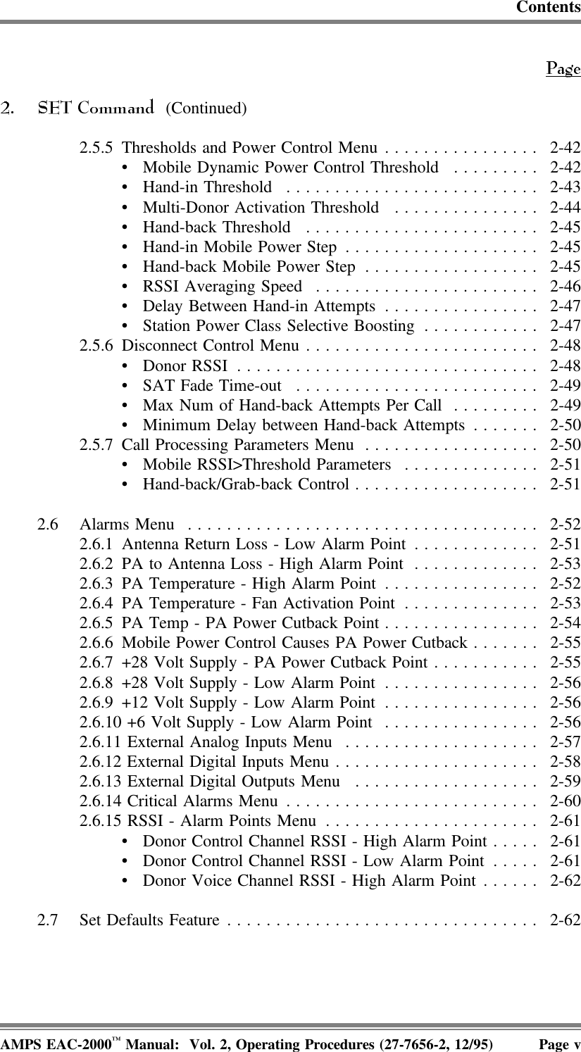 Contents (Continued)2.5.5 Thresholds and Power Control Menu................ 2-42• Mobile Dynamic Power Control Threshold ......... 2-42• Hand-in Threshold .......................... 2-43• Multi-Donor Activation Threshold ............... 2-44• Hand-back Threshold ........................ 2-45• Hand-in Mobile Power Step .................... 2-45• Hand-back Mobile Power Step .................. 2-45• RSSI Averaging Speed ....................... 2-46• Delay Between Hand-in Attempts ................ 2-47• Station Power Class Selective Boosting ............ 2-472.5.6 Disconnect Control Menu ........................ 2-48• Donor RSSI ............................... 2-48• SAT Fade Time-out ......................... 2-49• Max Num of Hand-back Attempts Per Call ......... 2-49• Minimum Delay between Hand-back Attempts ....... 2-502.5.7 Call Processing Parameters Menu .................. 2-50• Mobile RSSI&gt;Threshold Parameters .............. 2-51• Hand-back/Grab-back Control................... 2-512.6 Alarms Menu .................................... 2-522.6.1 Antenna Return Loss - Low Alarm Point ............. 2-512.6.2 PA to Antenna Loss - High Alarm Point ............. 2-532.6.3 PA Temperature - High Alarm Point ................ 2-522.6.4 PA Temperature - Fan Activation Point .............. 2-532.6.5 PA Temp - PA Power Cutback Point................ 2-542.6.6 Mobile Power Control Causes PA Power Cutback ....... 2-552.6.7 +28 Volt Supply - PA Power Cutback Point ........... 2-552.6.8 +28 Volt Supply - Low Alarm Point ................ 2-562.6.9 +12 Volt Supply - Low Alarm Point ................ 2-562.6.10 +6 Volt Supply - Low Alarm Point ................ 2-562.6.11 External Analog Inputs Menu .................... 2-572.6.12 External Digital Inputs Menu ..................... 2-582.6.13 External Digital Outputs Menu ................... 2-592.6.14 Critical Alarms Menu .......................... 2-602.6.15 RSSI - Alarm Points Menu ...................... 2-61• Donor Control Channel RSSI - High Alarm Point ..... 2-61• Donor Control Channel RSSI - Low Alarm Point ..... 2-61• Donor Voice Channel RSSI - High Alarm Point ...... 2-622.7 Set Defaults Feature ................................ 2-62AMPS EAC-2000™ Manual:  Vol. 2, Operating Procedures (27-7656-2, 12/95) Page v